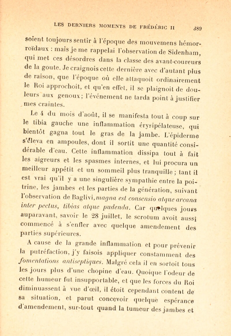 389 soient toujours sentir à l’époque des mouvemens hémor¬ roïdaux : mais je me rappelai l’observation de Sidenham, qui met ces désordres dans la classe des avant-coureurs de la goûte. Jecraignoiscelte dernière avec d’autant plus de raison, que l'époque où elle allaquoit ordinairement le Roi approchoit, et qu’en elTet, il se plaignoit de dou¬ leurs aux genoux; l’événement ne tarda point à justifier mes craintes. Le 4 du mois d’août, il se manifesta tout à coup sur le tibia gauche une inflammation érysipélateuse, qui bientôt gagna tout le gras de la jambe. L’épiderme s'éleva en ampoules, dont il sortit une quantité consi¬ dérable deau. Cette inflammation dissipa tout à fait les aigreurs et les spasmes internes, et lui procura un meilleur appétit et un sommeil plus tranquille; tant il est vrai qu’il y a une singulière sympathie entre la poi¬ trine, les jambes et les parties de la génération, suivant l’observation de Baglivi.me^/ia est consensio atque arcana inter pectus, tibias atque pude/ula. Car quelques jours auparavant, savoir le 28 juillet, le scrotum avoit aussi commencé à s’enfler avec quelque amendement des parties supérieures. A cause de la grande inflammation et pour prévenir la putréfaction, j’y faisois appliquer constamment des fomentations antiseptiques. Malgré cela il en sortoit tous les jours plus d’une chopine d’eau. Quoique Codeur de cette humeur fut insupportable, et que les forces du Roi diminuassent à vue d’œil, il étoit cependant content de sa situation, et parut concevoir quelque espérance d amendement, sur-tout quand la tumeur des jambes et