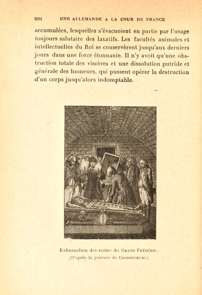 C_ Of: •accumulées, lesquelles s’évacuoient en partie par l’usage toujours salutaire des laxatifs. Les facultés animales et intellectuelles du Roi se conservèrent jusqu’aux derniers truction totale des viscères et une dissolution putride et générale des humeurs, qui pussent opérer la destruction ’un corps jusqu’alors indomptable. Lvxhumalicm des restes du Grand Fiu'm’nir.. (D’après la gravure de Ciiodowiecki.)