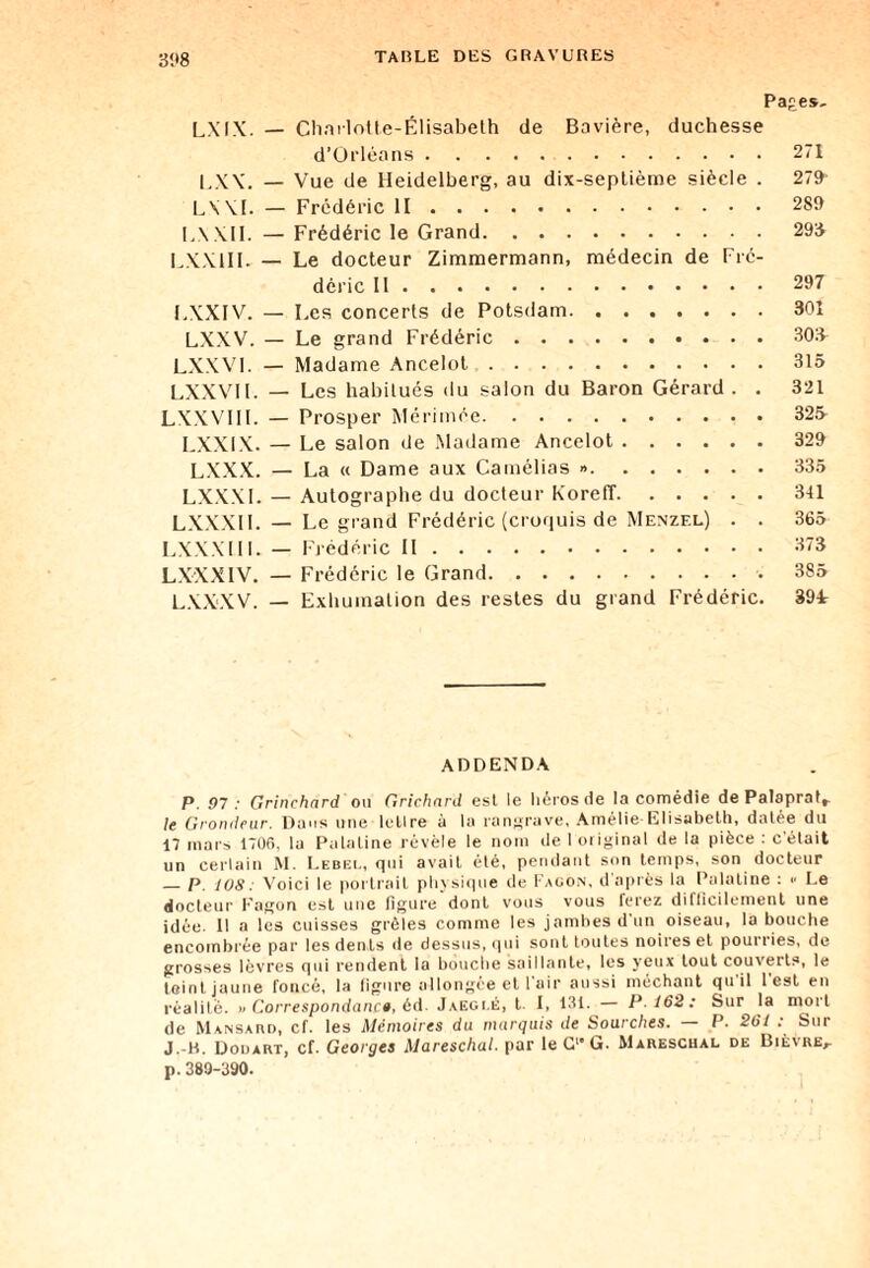 31*8 Pages, LXIX. — Charlotte-Élisabeth de Bavière, duchesse d’Orléans.271 LXX. — Vue de Heidelberg, au dix-septième siècle . 279 LXX1. — Frédéric II.289 IA XII. — Frédéric le Grand.293 LXX1II. — Le docteur Zimmermann, médecin de Fré¬ déric Il.297 LXXIV. — Les concerts de Potsdam.301 LXXV. — Le grand Frédéric.303- LXXVI. — Madame Ancelot.315 LXXVI1. — Les habitués du salon du Baron Gérard . . 321 LXXVIII. — Prosper Mérimée.325 LXXIX. — Le salon de Madame Ancelot.329 LXXX. — La « Dame aux Camélias ».335 LXXX1. — Autographe du docteur KorefT.341 LXXXII. — Le grand Frédéric (croquis de Menzel) . . 365 LXXXIII. — Frédéric II.373 LXXXIV. — Frédéric le Grand.385 LXXXV. — Exhumation des restes du grand Frédéric. 39L ADDENDA P. 97 : Grinchnrd ou Grichnrd est le héros de la comédie dePalapratr le Grondeur. Dans une tellre à la rangrave, Amélie Elisabeth, datée du 17 mars 1706, la Palatine révèle le nom de I original de la pièce : c'était un certain M. Lebel, qui avait été, pendant son temps, son docteur _p. ios: Voici le portrait physique de Façon, d'après la Palatine : <• Le docteur Fagon est une figure dont vous vous ferez difficilement une idée. Il a les cuisses grêles comme les jambes d'un oiseau, la bouche encombrée par les dents de dessus, qui sont toutes noires et pouriies, de grosses lèvres qui rendent la bouche saillante, les yeux tout couverts, le teint, jaune foncé, la figure allongée et 1 air aussi méchant quil lest en réalité. » Correspondance, éd. Jaegi.é, t. I, 131. — P. 162: Sur la mort de Mansard, cf. les Mémoires du murejuis de Sourches. P. 261 . Sm J.-H. Douart, cf. Georges Mareschal. par le G1 G. Mareschal de Bièvre,. p.389-390.