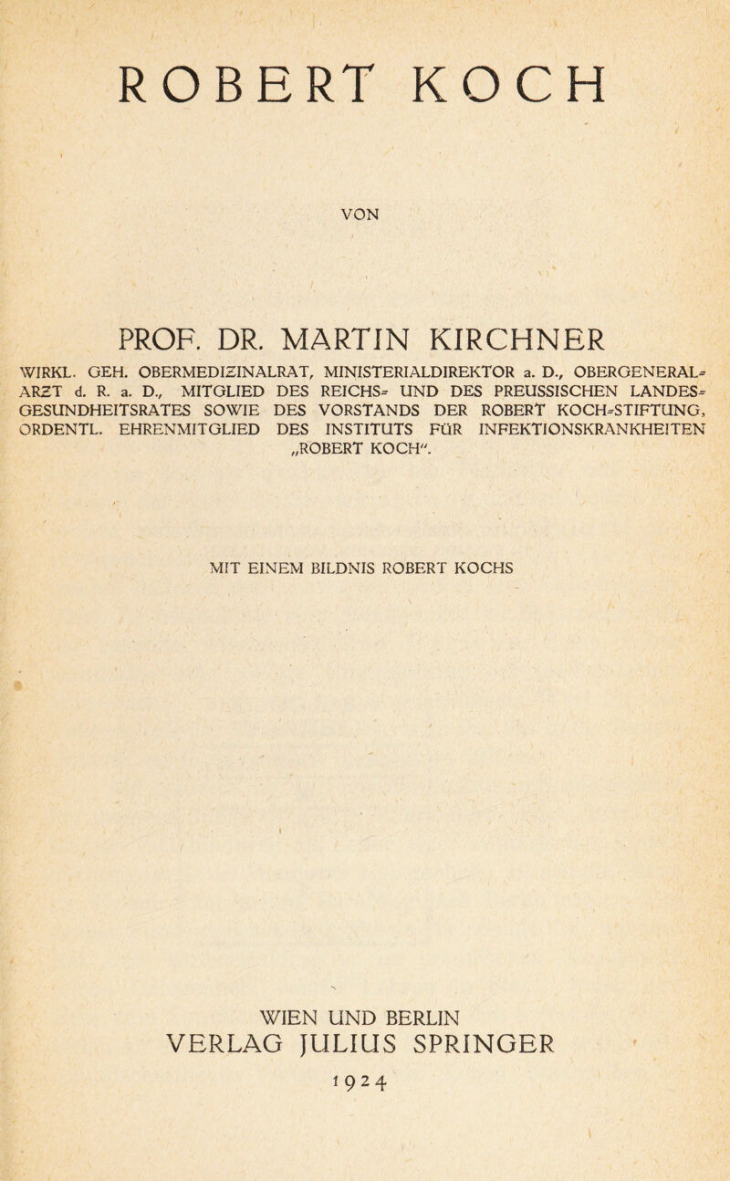 ROBERT KOCH VON PROF. DR. MARTIN KIRCHNER WIRKL. GEH. OBERMEDIZINALRAT, MINISTERIALDIREKTOR a. D., OBERGENERAL¬ ARZT d. R. a. D., MITGLIED DES REICHS- UND DES PREUSSISCHEN LANDES¬ GESUNDHEITSRATES SOWIE DES VORSTANDS DER ROBERT KOCH-STIFTUNG, ORDENTL. EHRENMITGLIED DES INSTITUTS FÜR INFEKTIONSKRANKHEITEN „ROBERT KOCH. MIT EINEM BILDNIS ROBERT KOCHS WIEN UND BERLIN VERLAG JULIUS SPRINGER i 9 2 4