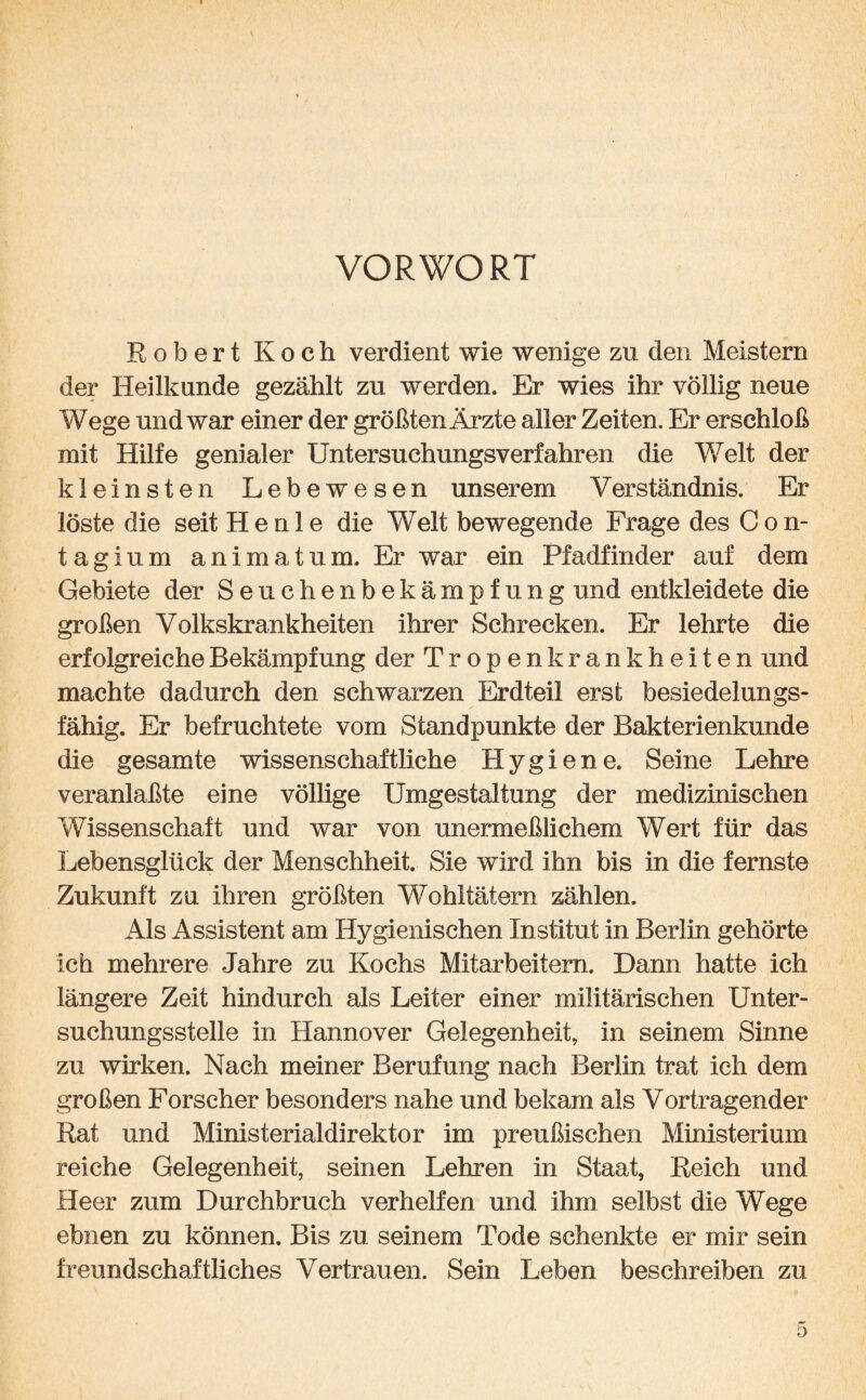 VORWORT Robert Koch verdient wie wenige zu den Meistern der Heilkunde gezählt zu werden. Er wies ihr völlig neue Wege und war einer der größtenÄrzte aller Zeiten. Er erschloß mit Hilfe genialer Untersuchungsverfahren die Welt der kleinsten Lebewesen unserem Verständnis. Er löste die seit He nie die Welt bewegende Frage des Con- tagium animatum. Er war ein Pfadfinder auf dem Gebiete der Seuchenbekämpfung und entkleidete die großen Volkskrankheiten ihrer Schrecken. Er lehrte die erfolgreiche Bekämpfung der Tropen krankheiten und machte dadurch den schwarzen Erdteil erst besiedelungs¬ fähig. Er befruchtete vom Standpunkte der Bakterienkunde die gesamte wissenschaftliche Hygiene. Seine Lehre veranlaßte eine völlige Umgestaltung der medizinischen Wissenschaft und war von unermeßlichem Wert für das Lebensglück der Menschheit. Sie wird ihn bis in die fernste Zukunft zu ihren größten Wohltätern zählen. Als Assistent am Hygienischen Institut in Berlin gehörte ich mehrere Jahre zu Kochs Mitarbeitern. Dann hatte ich längere Zeit hindurch als Leiter einer militärischen Unter¬ suchungsstelle in Hannover Gelegenheit, in seinem Sinne zu wirken. Nach meiner Berufung nach Berlin trat ich dem großen Forscher besonders nahe und bekam als Vortragender Rat und Ministerialdirektor im preußischen Ministerium reiche Gelegenheit, seinen Lehren in Staat, Reich und Heer zum Durchbruch verhelfen und ihm selbst die Wege ebnen zu können. Bis zu seinem Tode schenkte er mir sein freundschaftliches Vertrauen. Sein Leben beschreiben zu