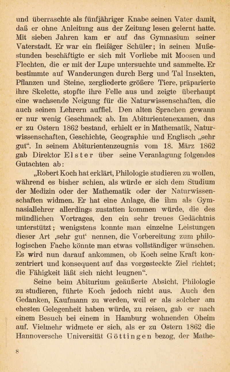 und überraschte als fünfjähriger Knabe seinen Vater damit, daß er ohne Anleitung aus der Zeitung lesen gelernt hatte. Mit sieben Jahren kam er auf das Gymnasium seiner Vaterstadt. Er war ein fleißiger Schüler; in seinen Muße¬ stunden beschäftigte er sich mit Vorliebe mit Moosen und Flechten, die er mit der Lupe untersuchte und sammelte. Er bestimmte auf Wanderungen durch Berg und Tal Insekten, Pflanzen und Steine, zergliederte größere Tiere, präparierte ihre Skelette, stopfte ihre Felle aus und zeigte überhaupt eine wachsende Neigung für die Naturwissenschaften, die auch seinen Lehrern auf fiel. Den alten Sprachen gewann er nur wenig Geschmack ab. Im Abiturientenexamen, das er zu Ostern 1862 bestand, erhielt er in Mathematik, Natur¬ wissenschaften, Geschichte, Geographie und Englisch „sehr gut“. In seinem Abiturientenzeugnis vom 18. März 1862 gab Direktor Elster über seine Veranlagung folgendes Gutachten ab: „Robert Koch hat erklärt, Philologie studieren zu wollen, während es bisher schien, als würde er sich dem Studium der Medizin oder der Mathematik oder der Naturwissen¬ schaften widmen. Er hat eine Anlage, die ihm als Gym¬ nasiallehrer allerdings zustatten kommen würde, die des mündlichen Vortrages, den ein sehr treues Gedächtnis unterstützt; wenigstens konnte man einzelne Leistungen dieser Art ,sehr gut4 nennen, die Vorbereitung zum philo¬ logischen Fache könnte man etwas vollständiger wünschen. Es wird nun darauf ankommen, ob Koch seine Kraft kon¬ zentriert und konsequent auf das vorgesteckte Ziel richtet; die Fähigkeit läßt sich nicht leugnen44. Seine beim Abiturium geäußerte Absicht, Philologie zu studieren, führte Koch jedoch nicht aus. Auch den Gedanken, Kaufmann zu werden, weil er als solcher am ehesten Gelegenheit haben würde, zu reisen, gab er nach einem Besuch bei einem in Hamburg wohnenden Oheim auf. Vielmehr widmete er sich, als er zu Ostern 1862 die Hannoversche Universität Göttin gen bezog, der Mathe-