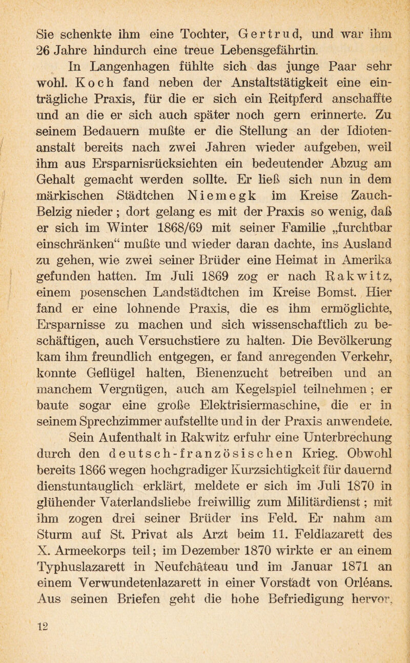 Sie schenkte ihm eine Tochter, Gertrud, und war ihm 26 Jahre hindurch eine treue Lebensgefährtin. In Langenhagen fühlte sich das junge Paar sehr wohl. Koch fand neben der Anstaltstätigkeit eine ein¬ trägliche Praxis, für die er sich ein Reitpferd anschaffte und an die er sich auch später noch gern erinnerte. Zu seinem Bedauern mußte er die Stellung an der Idioten¬ anstalt bereits nach zwei Jahren wieder aufgeben, weil ihm aus Ersparnisrücksichten ein bedeutender Abzug am Gehalt gemacht werden sollte. Er ließ sich nun in dem märkischen Städtchen Niemegk im Kreise Zauch- Belzig nieder ; dort gelang es mit der Praxis so wenig, daß er sich im Winter 1868/69 mit seiner Familie „furchtbar einschränken“ mußte und wieder daran dachte, ins Ausland zu gehen, wie zwei seiner Brüder eine Heimat in Amerika gefunden hatten. Im Juli 1869 zog er nach Rakwitz, einem posenschen Landstädtchen im Kreise Bomst. Hier fand er eine lohnende Praxis, die es ihm ermöglichte, Ersparnisse zu machen und sich wissenschaftlich zu be¬ schäftigen, auch Versuchstiere zu halten. Die Bevölkerung kam ihm freundlich entgegen, er fand anregenden Verkehr, konnte Geflügel halten, Bienenzucht betreiben und an manchem Vergnügen, auch am Kegelspiel teilnehmen ; er baute sogar eine große Elektrisiermaschine, die er in seinem Sprechzimmer auf stellte und in der Praxis anwendete. Sein Aufenthalt in Rakwitz erfuhr eine Unterbrechung durch den deutsch -französischen Krieg. Obwohl bereits 1866 wegen hochgradiger Kurzsichtigkeit für dauernd dienstuntauglich erklärt, meldete er sich im Juli 1870 in glühender Vaterlandsliebe freiwillig zum Militärdienst; mit ihm zogen drei seiner Brüder ins Feld. Er nahm am Sturm auf St. Privat als Arzt beim 11. Feldlazarett des X. Armeekorps teil; im Dezember 1870 wirkte er an einem Typhuslazarett in Neufchäteau und im Januar 1871 an einem Verwundetenlazarett in einer Vorstadt von Orleans. Aus seinen Briefen geht die hohe Befriedigung hervor,