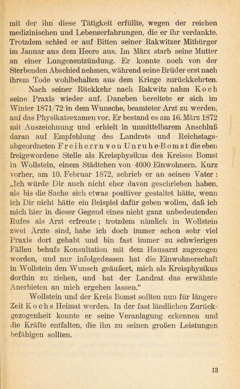 mit der ihn diese Tätigkeit erfüllte, wegen der reichen medizinischen und Lebenserfahrungen, die er ihr verdankte. Trotzdem schied er auf Bitten seiner Rakwitzer Mitbürger im Januar aus dem Heere aus. Im März starb seine Mutter an einer Lungenentzündung. Er konnte noch von der Sterbenden Abschied nehmen, während seine Brüder erst nach ihrem Tode wohlbehalten aus dem Kriege zurückkehrten. Nach seiner Rückkehr nach Rakwitz nahm Koch seine Praxis wieder auf. Daneben bereitete er sich im Winter 1871/72 in dem Wunsche, beamteter Arzt zu werden, auf das Physikatsexamen vor. Er bestand es am 16. März 1872 mit Auszeichnung und erhielt in unmittelbarem Anschluß daran auf Empfehlung des Landrats und Reichstags¬ abgeordneten Freiherrn von Unruh e-B o m s t die eben freigewordene Stelle als Kreisphysikus des Kreises Bomst in Wollstein, einem Städtchen von 4000 Einwohnern. Kurz vorher, am 10. Februar 1872, schrieb er an seinen Vater : „Ich würde Dir auch nicht eher davon geschrieben haben, als bis die Sache sich etwas positiver gestaltet hätte, wenn ich Dir nicht hätte ein Beispiel dafür geben wollen, daß ich mich hier in dieser Gegend eines nicht ganz unbedeutenden Rufes als Arzt erfreute; trotzdem nämlich in Wollstein zwei Ärzte sind, habe ich doch immer schon sehr viel Praxis dort gehabt und bin fast immer zu schwierigen Fällen behufs Konsultation mit dem Hausarzt zugezogen worden, und nur infolgedessen hat die Einwohnerschaft in Wollstein den Wunsch geäußert, mich als Kreisphysikus dorthin zu ziehen, und hat der Landrat das erwähnte Anerbieten an mich ergehen lassen.“ Wollstein und der Kreis Bomst sollten nun für längere Zeit Kochs Heimat werden. In der fast ländlichen Zurück¬ gezogenheit konnte er seine Veranlagung erkennen und die Kräfte entfalten, die ihn zu seinen großen Leistungen befähigen sollten.
