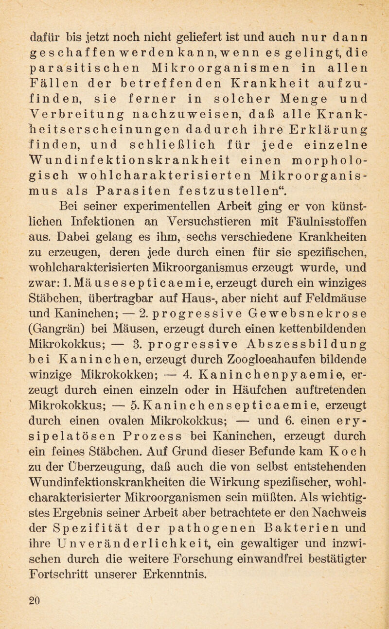 dafür bis jetzt noch nicht geliefert ist und auch nur dann geschaffen werdenkann,wenn es gelingt, die parasitischen Mikroorganismen in allen Fällen der betreffenden Krankheit aufzu¬ finden, sie ferner in solcher Menge und Verbreitung nachzuweisen, daß alle Krank- heitserscheinungen dadurch ihre Erklärung finden, und schließlich für jede einzelne Wundinfektionskrankheit einen morpholo¬ gisch wohlcharakterisierten Mikroorganis¬ mus als Parasiten festzustellen“. Bei seiner experimentellen Arbeit ging er von künst¬ lichen Infektionen an Versuchstieren mit Fäulnisstoffen aus. Dabei gelang es ihm, sechs verschiedene Krankheiten zu erzeugen, deren jede durch einen für sie spezifischen, wohlcharakterisierten Mikroorganismus erzeugt wurde, und zwar: l.Mäusesepticaemie, erzeugt durch ein winziges Stäbchen, übertragbar auf Haus-, aber nicht auf Feldmäuse und Kaninchen; — 2. progressive Gewebsnekrose (Gangrän) bei Mäusen, erzeugt durch einen kettenbildenden Mikrokokkus; — 8. progressive Abszessbildung bei Kaninchen, erzeugt durch Zoogloeahaufen bildende winzige Mikrokokken; — 4. Kaninchenpyaemie, er¬ zeugt durch einen einzeln oder in Häufchen auftretenden Mikrokokkus; — 5.Kaninchensepticaemie, erzeugt durch einen ovalen Mikrokokkus; — und 6. einen ery- sipelatösen Prozess bei Kaninchen, erzeugt durch ein feines Stäbchen. Auf Grund dieser Befunde kam Koch zu der Überzeugung, daß auch die von selbst entstehenden Wundinfektionskrankheiten die Wirkung spezifischer, wohl¬ charakterisierter Mikroorganismen sein müßten. Als wichtig¬ stes Ergebnis seiner Arbeit aber betrachtete er den Nachweis der Spezifität der pathogenen Bakterien und ihre UnVeränderlichkeit, ein gewaltiger und inzwi¬ schen durch die weitere Forschung einwandfrei bestätigter Fortschritt unserer Erkenntnis.