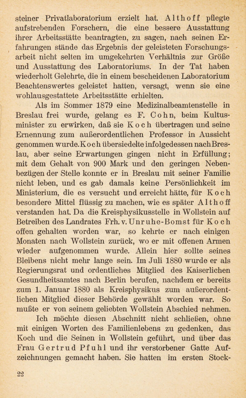 steiner Privatlaboratorium erzielt hat. Althoff pflegte aufstrebenden Forschern, die eine bessere Ausstattung ihrer Arbeitsstätte beantragten, zu sagen, nach seinen Er¬ fahrungen stände das Ergebnis der geleisteten Forschungs¬ arbeit nicht selten im umgekehrten Verhältnis zur Größe und Ausstattung des Laboratoriums. In der Tat haben wiederholt Gelehrte, die in einem bescheidenen Laboratorium Beachtenswertes geleistet hatten, versagt, wenn sie eine wohlausgestattete Arbeitsstätte erhielten. Als im Sommer 1879 eine Medizinalbeamtenstelle in Breslau frei wurde, gelang es F. Cohn, beim Kultus¬ minister zu erwirken, daß sie Koch übertragen und seine Ernennung zum außerordentlichen Professor in Aussicht genommen wurde.Koch übersiedelte infolgedessen nachBres- lau, aber seine Erwartungen gingen nicht in Erfüllung; mit dem Gehalt von 900 Mark und den geringen Neben¬ bezügen der Stelle konnte er in Breslau mit seiner Familie nicht leben, und es gab damals keine Persönlichkeit im Ministerium, die es versucht und erreicht hätte, für Koch besondere Mittel flüssig zu machen, wie es später A11 h o ff verstanden hat. Da die Kreisphysikusstelle in Wollstein auf Betreiben des Landrates Frh. v. Unruhe- Borns t für Koch offen gehalten worden war, so kehrte er nach einigen Monaten nach Wollstein zurück, wo er mit offenen Armen wieder aufgenommen wurde. Allein hier sollte seines Bleibens nicht mehr lange sein. Im Juli 1880 wurde er als Regierungsrat und ordentliches Mitglied des Kaiserlichen Gesundheitsamtes nach Berlin berufen, nachdem er bereits zum 1. Januar 1880 als Kreisphysikus zum außerordent¬ lichen Mitglied dieser Behörde gewählt worden war. So mußte er von seinem geliebten Wollstein Abschied nehmen. Ich möchte diesen Abschnitt nicht schließen, ohne mit einigen Worten des Familienlebens zu gedenken, das Koch und die Seinen in Wollstein geführt, und über das Frau Gertrud Pfuhl und ihr verstorbener Gatte Auf¬ zeichnungen gemacht haben. Sie hatten im ersten Stock-