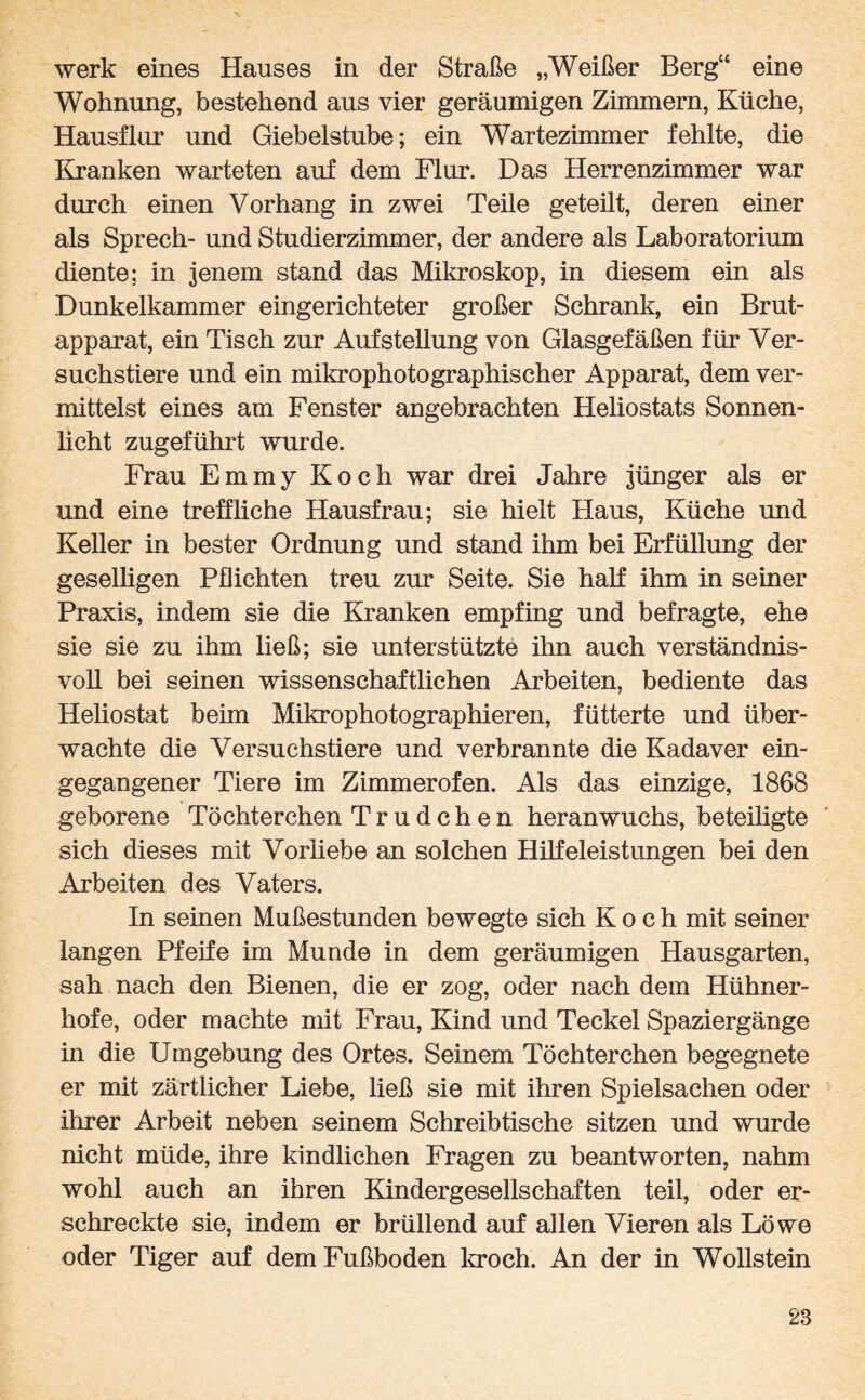 werk eines Hauses in der Straße „Weißer Berg44 eine Wohnung, bestehend aus vier geräumigen Zimmern, Küche, Hausflur und Giebelstube; ein Wartezimmer fehlte, die Kranken warteten auf dem Flur. Das Herrenzimmer war durch einen Vorhang in zwei Teile geteilt, deren einer als Sprech- und Studierzimmer, der andere als Laboratorium diente; in jenem stand das Mikroskop, in diesem ein als Dunkelkammer eingerichteter großer Schrank, ein Brut¬ apparat, ein Tisch zur Aufstellung von Glasgefäßen für Ver¬ suchstiere und ein mikrophotographischer Apparat, dem ver¬ mittelst eines am Fenster angebrachten Heliostats Sonnen¬ licht zugeführt wurde. Frau Emmy Koch war drei Jahre jünger als er und eine treffliche Hausfrau; sie hielt Haus, Küche und Keller in bester Ordnung und stand ihm bei Erfüllung der geselligen Pflichten treu zur Seite. Sie half ihm in seiner Praxis, indem sie die Kranken empfing und befragte, ehe sie sie zu ihm ließ; sie unterstützte ihn auch verständnis¬ voll bei seinen wissenschaftlichen Arbeiten, bediente das Heliostat beim Mikrophotographieren, fütterte und über¬ wachte die Versuchstiere und verbrannte die Kadaver ein¬ gegangener Tiere im Zimmerofen. Als das einzige, 1868 geborene Töchter chen Trudchen heran wuchs, beteiligte sich dieses mit Vorliebe an solchen Hilfeleistungen bei den Arbeiten des Vaters. In seinen Mußestunden bewegte sich Koch mit seiner langen Pfeife im Munde in dem geräumigen Hausgarten, sah nach den Bienen, die er zog, oder nach dem Hühner¬ hofe, oder machte mit Frau, Kind und Teckel Spaziergänge in die Umgebung des Ortes. Seinem Töchterchen begegnete er mit zärtlicher Liebe, ließ sie mit ihren Spielsachen oder ihrer Arbeit neben seinem Schreibtische sitzen und wurde nicht müde, ihre kindlichen Fragen zu beantworten, nahm wohl auch an ihren Kindergesellschaften teil, oder er¬ schreckte sie, indem er brüllend auf allen Vieren als Löwe oder Tiger auf dem Fußboden kroch. An der in Wollstein
