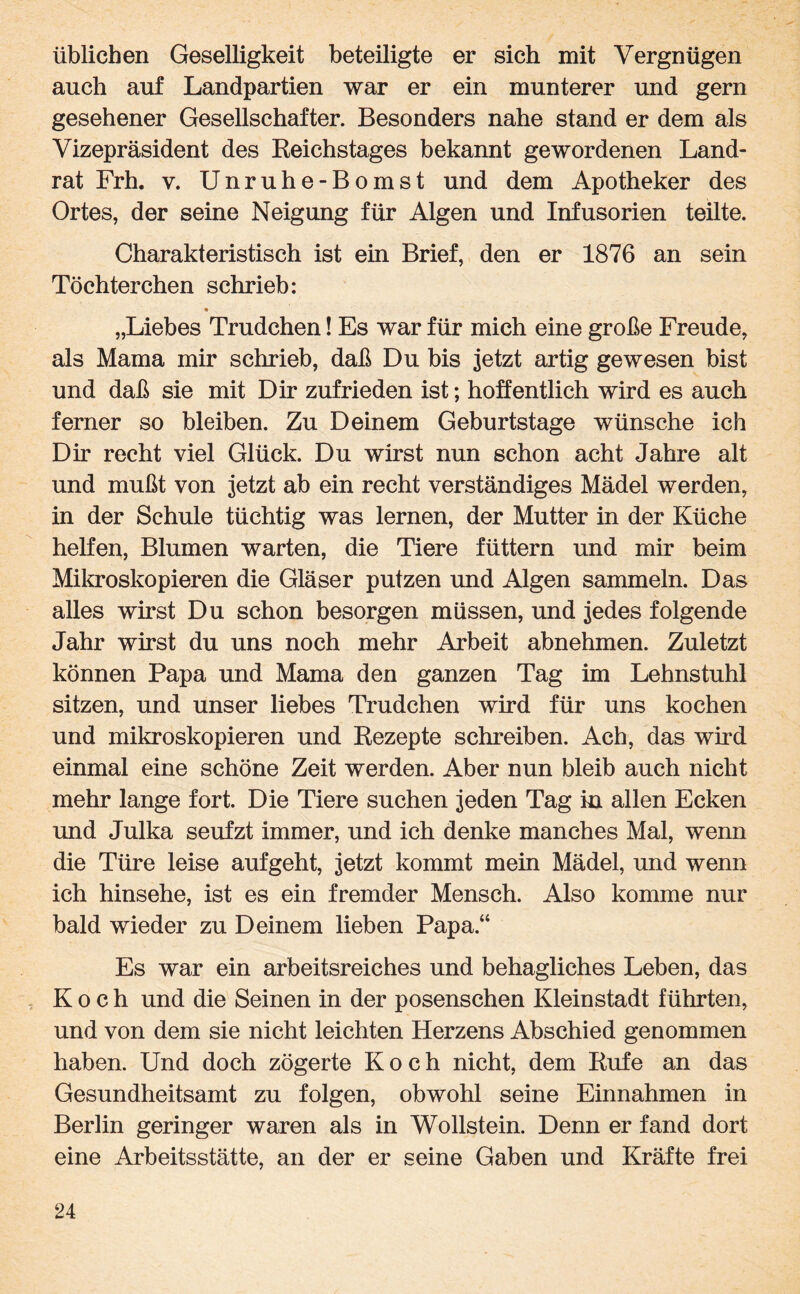 üblichen Geselligkeit beteiligte er sich mit Vergnügen auch auf Landpartien war er ein munterer und gern gesehener Gesellschafter. Besonders nahe stand er dem als Vizepräsident des Reichstages bekannt gewordenen Land¬ rat Frh. v. Unruhe-Bomst und dem Apotheker des Ortes, der seine Neigung für Algen und Infusorien teilte. Charakteristisch ist ein Brief, den er 1876 an sein Töchterchen schrieb: * „Liebes Trudchen! Es war für mich eine große Freude, als Mama mir schrieb, daß Du bis jetzt artig gewesen bist und daß sie mit Dir zufrieden ist; hoffentlich wird es auch ferner so bleiben. Zu Deinem Geburtstage wünsche ich Dir recht viel Glück. Du wirst nun schon acht Jahre alt und mußt von jetzt ab ein recht verständiges Mädel werden, in der Schule tüchtig was lernen, der Mutter in der Küche helfen, Blumen warten, die Tiere füttern und mir beim Mikroskopieren die Gläser putzen und Algen sammeln. Das alles wirst Du schon besorgen müssen, und jedes folgende Jahr wirst du uns noch mehr Arbeit abnehmen. Zuletzt können Papa und Mama den ganzen Tag im Lehnstuhl sitzen, und unser liebes Trudchen wird für uns kochen und mikroskopieren und Rezepte schreiben. Ach, das wird einmal eine schöne Zeit werden. Aber nun bleib auch nicht mehr lange fort. Die Tiere suchen jeden Tag in allen Ecken und Julka seufzt immer, und ich denke manches Mal, wenn die Türe leise aufgeht, jetzt kommt mein Mädel, und wenn ich hinsehe, ist es ein fremder Mensch. Also komme nur bald wieder zu Deinem lieben Papa.“ Es war ein arbeitsreiches und behagliches Leben, das Koch und die Seinen in der posenschen Kleinstadt führten, und von dem sie nicht leichten Herzens Abschied genommen haben. Und doch zögerte Koch nicht, dem Rufe an das Gesundheitsamt zu folgen, obwohl seine Einnahmen in Berlin geringer waren als in Wollstein. Denn er fand dort eine Arbeitsstätte, an der er seine Gaben und Kräfte frei