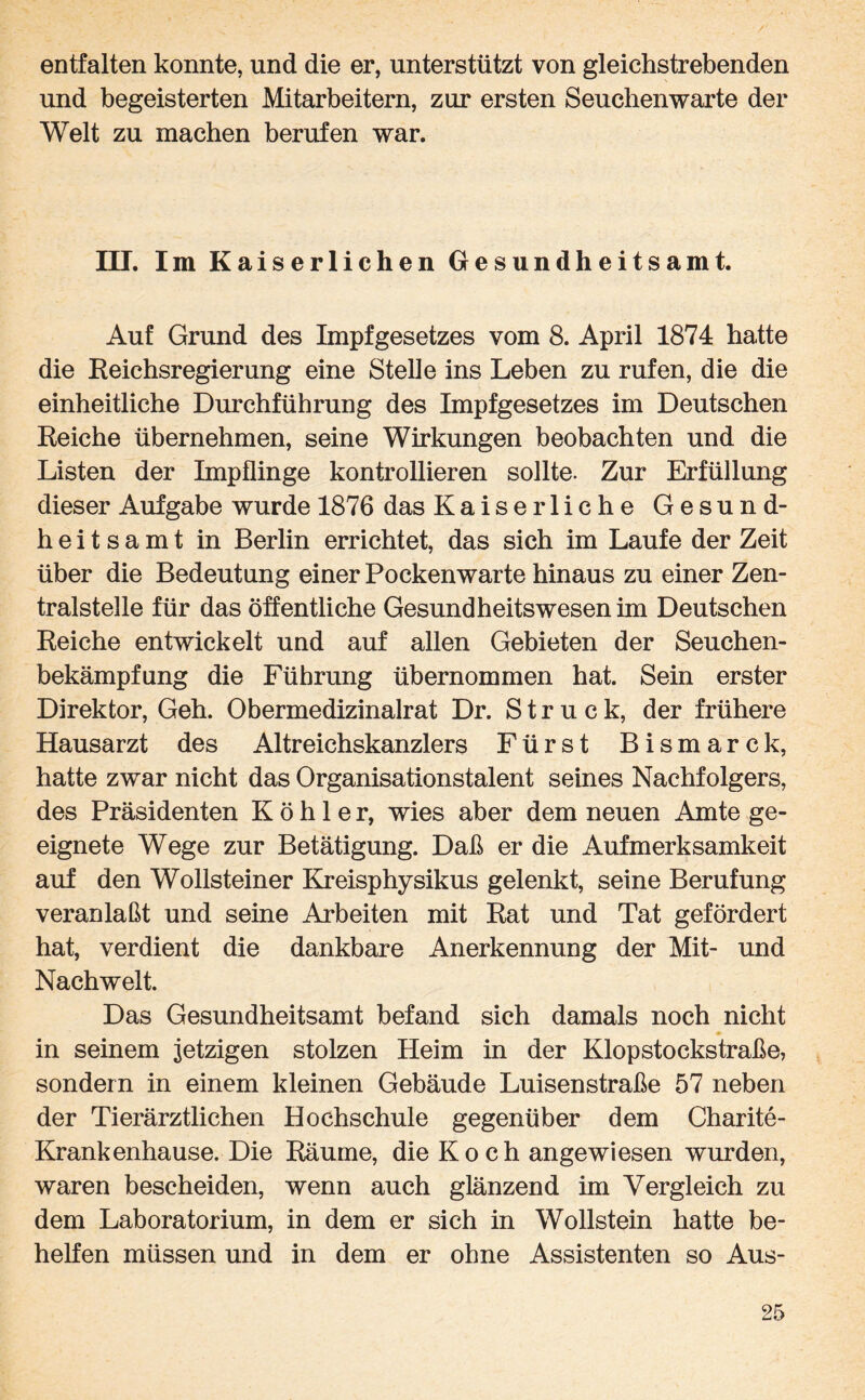 entfalten konnte, und die er, unterstützt von gleichstrebenden und begeisterten Mitarbeitern, zur ersten Seuchenwarte der Welt zu machen berufen war. III. Im Kaiserlichen Gesundheitsamt. Auf Grund des Impfgesetzes vom 8. April 1874 batte die Reichsregierung eine Stelle ins Leben zu rufen, die die einheitliche Durchführung des Impfgesetzes im Deutschen Reiche übernehmen, seine Wirkungen beobachten und die Listen der Impflinge kontrollieren sollte. Zur Erfüllung dieser Aufgabe wurde 1876 das Kaiserliche Gesund¬ heitsamt in Berlin errichtet, das sich im Laufe der Zeit über die Bedeutung einer Pockenwarte hinaus zu einer Zen¬ tralstelle für das öffentliche Gesundheitswesen im Deutschen Reiche entwickelt und auf allen Gebieten der Seuchen¬ bekämpfung die Führung übernommen hat. Sein erster Direktor, Geh. Obermedizinalrat Dr. Struck, der frühere Hausarzt des Altreichskanzlers Fürst Bismarck, hatte zwar nicht das Organisationstalent seines Nachfolgers, des Präsidenten Köhler, wies aber dem neuen Amte ge¬ eignete Wege zur Betätigung. Daß er die Aufmerksamkeit auf den Wollsteiner Kreisphysikus gelenkt, seine Berufung veranlaßt und seine Arbeiten mit Rat und Tat gefördert hat, verdient die dankbare Anerkennung der Mit- und Nachwelt. Das Gesundheitsamt befand sich damals noch nicht in seinem jetzigen stolzen Heim in der Klopstockstraße, sondern in einem kleinen Gebäude Luisenstraße 57 neben der Tierärztlichen Hochschule gegenüber dem Charite- Krankenhause. Die Räume, die Koch angewiesen wurden, waren bescheiden, wenn auch glänzend im Vergleich zu dem Laboratorium, in dem er sich in Wollstein hatte be¬ helfen müssen und in dem er ohne Assistenten so Aus-