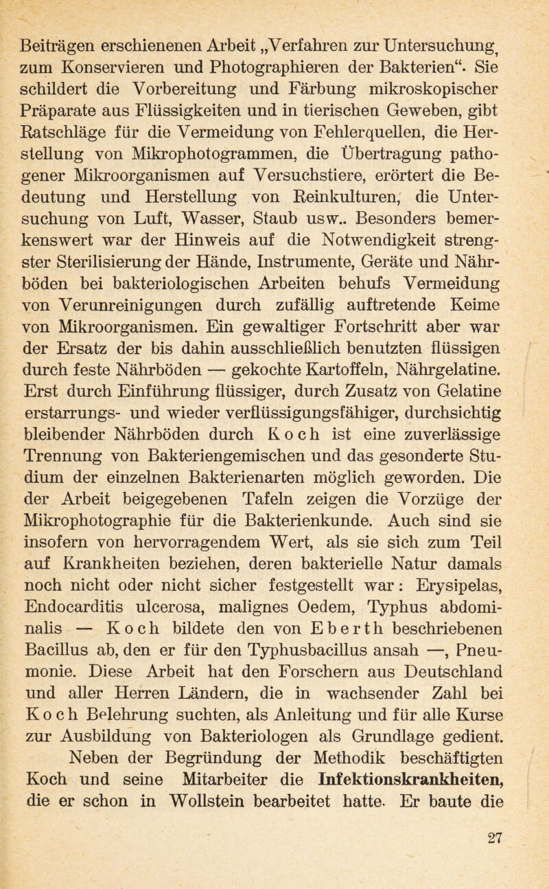 Beiträgen erschienenen Arbeit „Verfahren zur Untersuchung^ zum Konservieren und Photographieren der Bakterien“. Sie schildert die Vorbereitung und Färbung mikroskopischer Präparate aus Flüssigkeiten und in tierischen Geweben, gibt Ratschläge für die Vermeidung von Fehlerquellen, die Her¬ stellung von Mikrophotogrammen, die Übertragung patho¬ gener Mikroorganismen auf Versuchstiere, erörtert die Be¬ deutung und Herstellung von Reinkulturen, die Unter¬ suchung von Luft, Wasser, Staub usw.. Besonders bemer¬ kenswert war der Hinweis auf die Notwendigkeit streng¬ ster Sterilisierung der Hände, Instrumente, Geräte und Nähr¬ böden bei bakteriologischen Arbeiten behufs Vermeidung von Verunreinigungen durch zufällig auftretende Keime von Mikroorganismen. Ein gewaltiger Fortschritt aber war der Ersatz der bis dahin ausschließlich benutzten flüssigen durch feste Nährböden — gekochte Kartoffeln, Nährgelatine. Erst durch Einführung flüssiger, durch Zusatz von Gelatine erstarrungs- und wieder verflüssigungsfähiger, durchsichtig bleibender Nährböden durch Koch ist eine zuverlässige Trennung von Bakteriengemischen und das gesonderte Stu¬ dium der einzelnen Bakterienarten möglich geworden. Die der Arbeit bei gegebenen Tafeln zeigen die Vorzüge der Mikrophotographie für die Bakterienkunde. Auch sind sie insofern von hervorragendem Wert, als sie sich zum Teil auf Krankheiten beziehen, deren bakterielle Natur damals noch nicht oder nicht sicher festgestellt war: Erysipelas, Endocarditis ulcerosa, malignes Oedem, Typhus abdomi¬ nalis — Koch bildete den von E b e r t h beschriebenen Bacillus ab, den er für den Typhusbacillus ansah —, Pneu¬ monie. Diese Arbeit hat den Forschern aus Deutschland und aller Herren Ländern, die in wachsender Zahl bei Koch Belehrung suchten, als Anleitung und für alle Kurse zur Ausbüdung von Bakteriologen als Grundlage gedient. Neben der Begründung der Methodik beschäftigten Koch und seine Mitarbeiter die Infektionskrankheiten, die er schon in Wollstein bearbeitet hatte. Er baute die
