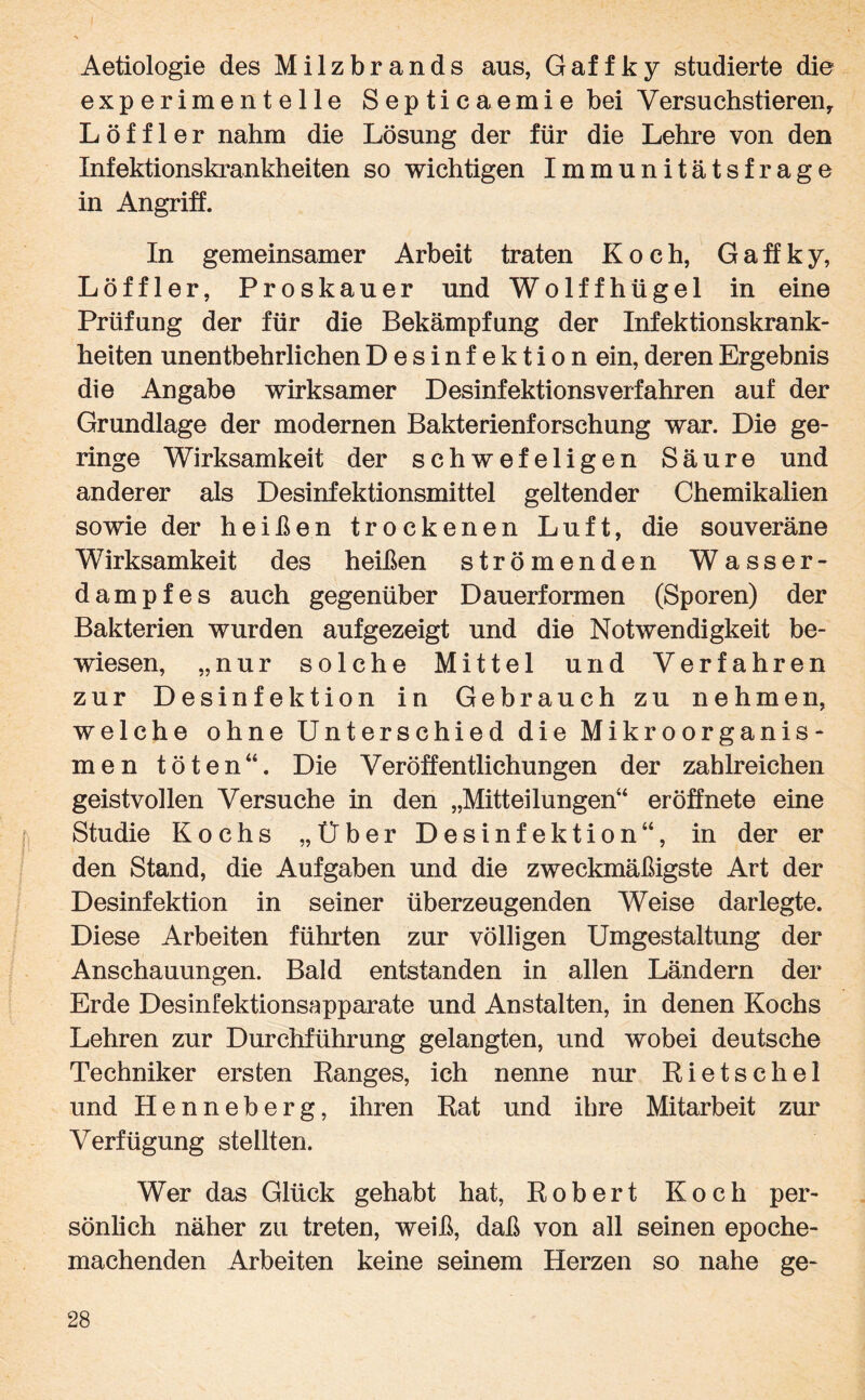 Aetiologie des Milzbrands aus, Gaffky studierte die experimentelle Septicaemie bei Versuchstieren, Löffler nahm die Lösung der für die Lehre von den Infektionskrankheiten so wichtigen Immunitätsfrage in Angriff. In gemeinsamer Arbeit traten Koch, Gaffky, Löffler, Proskauer und Wolffhügel in eine Prüfung der für die Bekämpfung der Infektionskrank¬ heiten unentbehrlichen Desinfektion ein, deren Ergebnis die Angabe wirksamer Desinfektions verfahren auf der Grundlage der modernen Bakterienforschung war. Die ge¬ ringe Wirksamkeit der schwefeligen Säure und anderer als Desinfektionsmittel geltender Chemikalien sowie der heißen trockenen Luft, die souveräne Wirksamkeit des heißen strömenden Wasser¬ dampfes auch gegenüber Dauerformen (Sporen) der Bakterien wurden aufgezeigt und die Notwendigkeit be¬ wiesen, „nur solche Mittel und Verfahren zur Desinfektion in Gebrauch zu nehmen, welche ohne Unterschied die Mikroorganis¬ men töten“. Die Veröffentlichungen der zahlreichen geistvollen Versuche in den „Mitteilungen“ er öffnete eine Studie Kochs „Über Desinfektion“, in der er den Stand, die Aufgaben und die zweckmäßigste Art der Desinfektion in seiner überzeugenden Weise dar legte. Diese Arbeiten führten zur völligen Umgestaltung der Anschauungen. Bald entstanden in allen Ländern der Erde Desinfektionsapparate und Anstalten, in denen Kochs Lehren zur Durchführung gelangten, und wobei deutsche Techniker ersten Ranges, ich nenne nur Rietschel und Henneberg, ihren Rat und ihre Mitarbeit zur Verfügung stellten. Wer das Glück gehabt hat, Robert Koch per¬ sönlich näher zu treten, weiß, daß von all seinen epoche¬ machenden Arbeiten keine seinem Herzen so nahe ge-