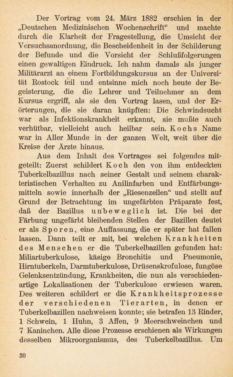 Der Vortrag vom 24. März 1882 erschien in der „Deutschen Medizinischen Wochenschrift“ und machte durch die Klarheit der Fragestellung, die Umsicht der Versuchsanordnung, die Bescheidenheit in der Schilderung der Befunde und die Vorsicht der Schlußfolgerungen einen gewaltigen Eindruck. Ich nahm damals als junger Militärarzt an einem Fortbildungskursus an der Universi¬ tät Rostock teil und entsinne mich noch heute der Be¬ geisterung, die die Lehrer und Teilnehmer an dem Kursus ergriff, als sie den Vortrag lasen, und der Er¬ örterungen, die sie daran knüpften: Die Schwindsucht war als Infektionskrankheit erkannt, sie mußte auch verhütbar, vielleicht auch heilbar sein. Kochs Name war in Aller Munde in der ganzen Welt, weit über die Kreise der Ärzte hinaus. Aus dem Inhalt des Vortrages sei folgendes mit¬ geteilt: Zuerst schildert Koch den von ihm entdeckten Tuberkelbazillus nach seiner Gestalt und seinem charak¬ teristischen Verhalten zu Anilinfarben und Entfärbungs¬ mitteln sowie innerhalb der „Riesenzellen“ und stellt auf Grund der Betrachtung im ungefärbten Präparate fest, daß der Bazillus unbeweglich ist. Die bei der Färbung ungefärbt bleibenden Stellen der Bazillen deutet er als Sporen, eine Auffassung, die er später hat fallen lassen. Dann teilt er mit, bei welchen Krankheiten des Menschen er die Tuberkelbazillen gefunden hat: Miliartuberkulose, käsige Bronchitis und Pneumonie, Hirntuberkeln, Darmtuberkulose, Drüsenskrofulose, fungöse Gelenksentzündung, Krankheiten, die nun als verschieden¬ artige Lokalisationen der Tuberkulose erwiesen waren. Des weiteren schildert er die Krankheitsprozesse der verschiedenen Tierarten, in denen er Tuberkelbazillen nachweisen konnte; sie betrafen 18 Rinder, 1 Schwein, 1 Huhn, 3 Affen, 9 Meerschweinchen und 7 Kaninchen. Alle diese Prozesse erschienen als Wirkungen desselben Mikroorganismus, des Tuberkelbazillus. Um