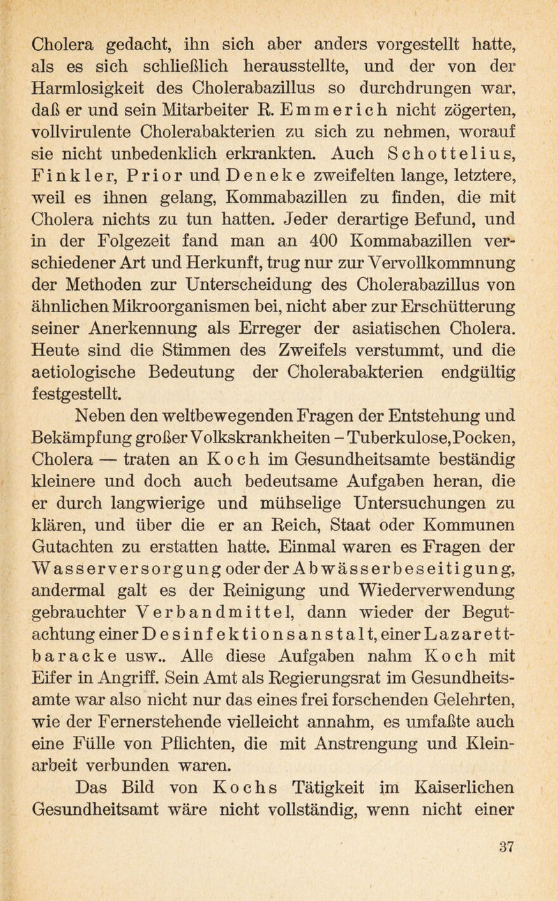 Cholera gedacht, ihn sich aber anders vorgestellt hatte, als es sich schließlich herausstellte, und der von der Harmlosigkeit des Cholerabazillus so durchdrungen war, daß er und sein Mitarbeiter R. Emmerich nicht zögerten, voll virulente Cholerabakterien zu sich zu nehmen, worauf sie nicht unbedenklich erkrankten. Auch Schottelius, Finkler, Prior und D e n e k e zweifelten lange, letztere, weil es ihnen gelang, Kommabazillen zu finden, die mit Cholera nichts zu tun hatten. Jeder derartige Befund, und in der Folgezeit fand man an 400 Kommabazillen ver¬ schiedener Art und Herkunft, trug nur zur Vervollkommnung der Methoden zur Unterscheidung des Cholerabazillus von ähnlichen Mikroorganismen bei, nicht aber zur Erschütterung seiner Anerkennung als Erreger der asiatischen Cholera. Heute sind die Stimmen des Zweifels verstummt, und die aetiologische Bedeutung der Cholerabakterien endgültig festgestellt. Neben den weltbewegenden Fragen der Entstehung und Bekämpfung großer Volkskrankheiten - Tuberkulose, Pocken, Cholera — traten an Koch im Gesundheitsamte beständig kleinere und doch auch bedeutsame Aufgaben heran, die er durch langwierige und mühselige Untersuchungen zu klären, und über die er an Reich, Staat oder Kommunen Gutachten zu erstatten hatte. Einmal waren es Fragen der Wasserversorgung oder der Ab Wässer beseitigung, andermal galt es der Reinigung und Wiederverwendung gebrauchter Verbandmittel, dann wieder der Begut¬ achtung einer Desinfektionsanstalt, einer Lazarett¬ baracke usw.. Alle diese Aufgaben nahm Koch mit Eifer in Angriff. Sein Amt als Regierangsrat im Gesundheits¬ amte war also nicht nur das eines frei forschenden Gelehrten, wie der Fernerstehende vielleicht annahm, es umfaßte auch eine Fülle von Pflichten, die mit Anstrengung und Klein¬ arbeit verbunden waren. Das Bild von Kochs Tätigkeit im Kaiserlichen Gesundheitsamt wäre nicht vollständig, wenn nicht einer