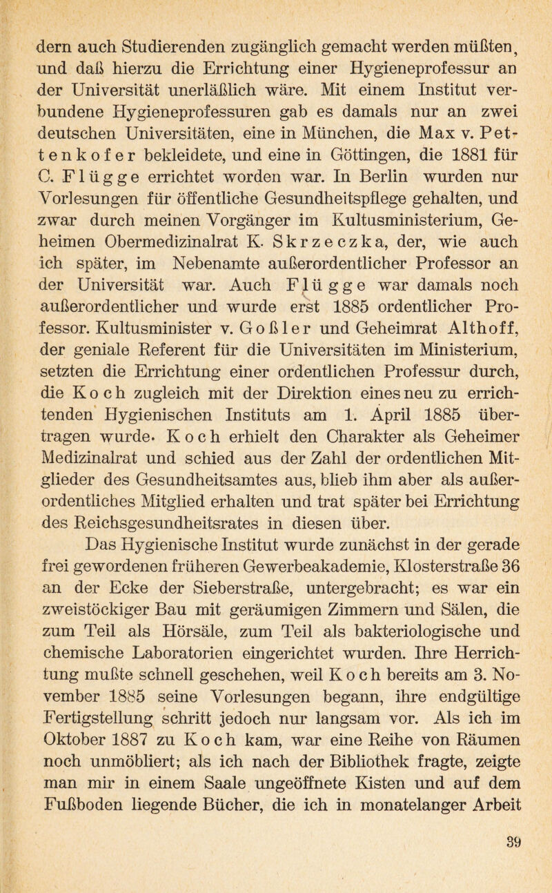 dern auch Studierenden zugänglich gemacht werden müßten, und daß hierzu die Errichtung einer Hygieneprofessur an der Universität unerläßlich wäre. Mit einem Institut ver¬ bundene Hygieneprofessuren gab es damals nur an zwei deutschen Universitäten, eine in München, die Max v. Pet- tenkofer bekleidete, und eine in Göttingen, die 1881 für C. Flügge errichtet worden war. In Berlin wurden nur Vorlesungen für öffentliche Gesundheitspflege gehalten, und zwar durch meinen Vorgänger im Kultusministerium, Ge¬ heimen Obermedizinalrat K Skrzeczka, der, wie auch ich später, im Nebenamte außerordentlicher Professor an der Universität war. Auch F1 ü g g e war damals noch außerordentlicher und wurde erst 1885 ordentlicher Pro¬ fessor. Kultusminister v. Goßler und Geheimrat Althoff, der geniale Referent für die Universitäten im Ministerium, setzten die Errichtung einer ordentlichen Professur durch, die Koch zugleich mit der Direktion eines neu zu errich¬ tenden Hygienischen Instituts am 1. April 1885 über¬ tragen wurde* Koch erhielt den Charakter als Geheimer Medizinalrat und schied aus der Zahl der ordentlichen Mit¬ glieder des Gesundheitsamtes aus, blieb ihm aber als außer¬ ordentliches Mitglied erhalten und trat später bei Errichtung des Reichsgesundheitsrates in diesen über. Das Hygienische Institut wurde zunächst in der gerade frei gewordenen früheren Gewerbeakademie, Klosterstraße 86 an der Ecke der Sieberstraße, untergebracht; es war ein zweistöckiger Bau mit geräumigen Zimmern und Sälen, die zum Teil als Hörsäle, zum Teil als bakteriologische und chemische Laboratorien eingerichtet wurden. Ihre Herrich¬ tung mußte schnell geschehen, weil Koch bereits am 3. No¬ vember 1885 seine Vorlesungen begann, ihre endgültige Fertigstellung schritt jedoch nur langsam vor. Als ich im Oktober 1887 zu Koch kam, war eine Reihe von Räumen noch unmöbliert; als ich nach der Bibliothek fragte, zeigte man mir in einem Saale ungeöffnete Kisten und auf dem Fußboden liegende Bücher, die ich in monatelanger Arbeit