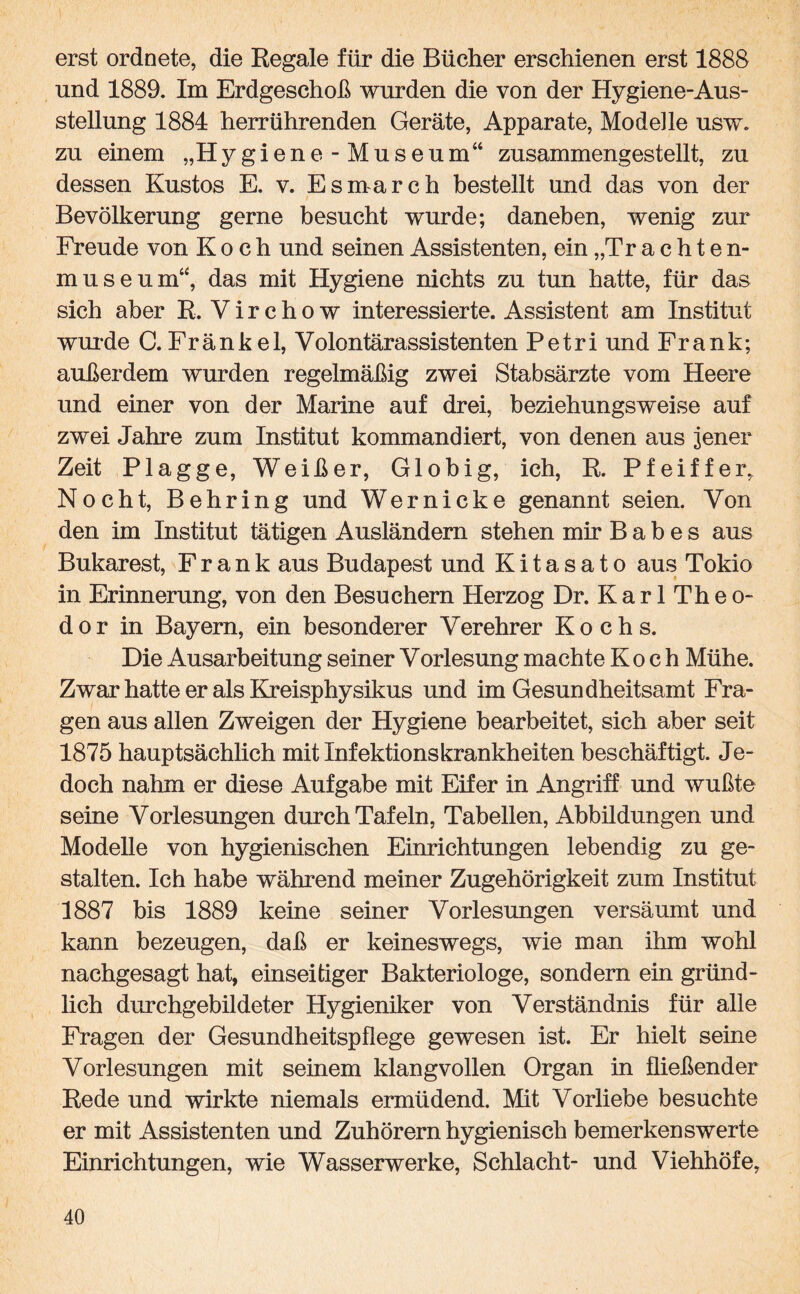 erst ordnete, die Regale für die Bücher erschienen erst 1888 und 1889. Im Erdgeschoß wurden die von der Hygiene-Aus¬ stellung 1884 herrührenden Geräte, Apparate, Modelle usw. zu einem „Hygiene-Museum“ zusammengestellt, zu dessen Kustos E. v. Esmarch bestellt und das von der Bevölkerung gerne besucht wurde; daneben, wenig zur Freude von Koch und seinen Assistenten, ein „Trachten¬ museum“, das mit Hygiene nichts zu tun hatte, für das sich aber R. Virchow interessierte. Assistent am Institut wurde C.Frankel, Volontärassistenten Petri und Frank; außerdem wurden regelmäßig zwei Stabsärzte vom Heere und einer von der Marine auf drei, beziehungsweise auf zwei Jahre zum Institut kommandiert, von denen aus jener Zeit Plagge, Weißer, Globig, ich, R. Pfeiffer, Nocht, Behring und Wernicke genannt seien. Von den im Institut tätigen Ausländern stehen mir B a b e s aus Bukarest, Frank aus Budapest und Kitasato aus Tokio in Erinnerung, von den Besuchern Herzog Dr. KarlTheo- dor in Bayern, ein besonderer Verehrer Kochs. Die Ausarbeitung seiner Vorlesung machte Koch Mühe. Zwar hatte er als Kreisphysikus und im Gesundheitsamt Fra¬ gen aus allen Zweigen der Hygiene bearbeitet, sich aber seit 1875 hauptsächlich mit Infektionskrankheiten beschäftigt. Je¬ doch nahm er diese Aufgabe mit Eifer in Angriff und wußte seine Vorlesungen durch Tafeln, Tabellen, Abbildungen und Modelle von hygienischen Einrichtungen lebendig zu ge¬ stalten. Ich habe während meiner Zugehörigkeit zum Institut 1887 bis 1889 keine seiner Vorlesungen versäumt und kann bezeugen, daß er keineswegs, wie man ihm wohl nachgesagt hat, einseitiger Bakteriologe, sondern ein gründ¬ lich durchgebildeter Hygieniker von Verständnis für alle Fragen der Gesundheitspflege gewesen ist. Er hielt seine Vorlesungen mit seinem klangvollen Organ in fließender Rede und wirkte niemals ermüdend. Mit Vorliebe besuchte er mit Assistenten und Zuhörern hygienisch bemerkenswerte Einrichtungen, wie Wasserwerke, Schlacht- und Viehhöfe,