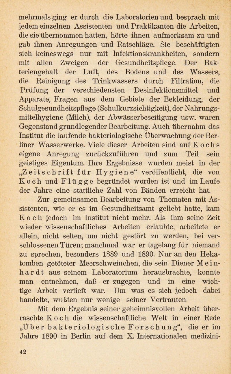 mehrmals ging er durch die Laboratorien und besprach mit jedem einzelnen Assistenten und Praktikanten die Arbeiten, die sie übernommen hatten, hörte ihnen aufmerksam zu und gab ihnen Anregungen und Ratschläge. Sie beschäftigten sich keineswegs nur mit Infektionskrankheiten, sondern mit allen Zweigen der Gesundheitspflege. Der Bak¬ teriengehalt der Luft, des Bodens und des Wassers, die Reinigung des Trinkwassers durch Filtration, die Prüfung der verschiedensten Desinfektionsmittel und Apparate, Fragen aus dem Gebiete der Bekleidung, der Schulgesundheitspflege (Schulkurzsichtigkeit), der Nahrungs¬ mittelhygiene (Milch), der Abwässerbeseitigung usw. waren Gegenstand grundlegender Bearbeitung. Auch übernahm das Institut die laufende bakteriologische Überwachung der Ber¬ liner Wasserwerke. Viele dieser Arbeiten sind auf Kochs eigene Anregung zurückzuführen und zum Teil sein geistiges Eigentum. Ihre Ergebnisse wurden meist in der „Zeitschrift für Hygiene“ veröffentlicht, die von Koch und Flügge begründet worden ist und im Laufe der Jahre eine stattliche Zahl von Bänden erreicht hat. Zur gemeinsamen Bearbeitung von Thematen mit As¬ sistenten, wie er es im Gesundheitsamt geliebt hatte, kam Koch jedoch im Institut nicht mehr. Als ihm seine Zeit wieder wissenschaftliches Arbeiten erlaubte, arbeitete er allein, nicht selten, um nicht gestört zu werden, bei ver¬ schlossenen Türen; manchmal war er tagelang für niemand zu sprechen, besonders 1889 und 1890. Nur an den Heka¬ tomben getöteter Meerschweinchen, die sein Diener Mein¬ hardt aus seinem Laboratorium herausbrachte, konnte man entnehmen, daß er zugegen und in eine wich¬ tige Arbeit vertieft war. Um was es sich jedoch dabei handelte, wußten nur wenige seiner Vertrauten. Mit dem Ergebnis seiner geheimnisvollen Arbeit über¬ raschte Koch die wissenschaftliche Welt in einer Rede „Über bakteriologische Forschung“, die er im Jahre 1890 in Berlin auf dem X. Internationalen medizini-