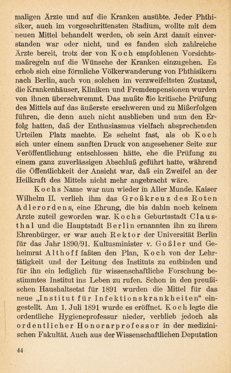maligen Ärzte und auf die Kranken ausübte. Jeder Phthi¬ siker, auch im vorgeschrittensten Stadium, wollte mit dem neuen Mittel behandelt werden, ob sein Arzt damit einver¬ standen war oder nicht, und es fanden sich zahlreiche Ärzte bereit, trotz der von Koch empfohlenen Vorsichts¬ maßregeln auf die Wünsche der Kranken einzugehen. Es erhob sich eine förmliche Völkerwanderung von Phthisikern nach Berlin, auch von solchen im verzweifeltsten Zustand, die Krankenhäuser, Kliniken und Fremdenpensionen wurden von ihnen überschwemmt. Das mußte die kritische Prüfung des Mittels auf das äußerste erschweren und zu Mißerfolgen führen, die denn auch nicht ausblieben und nun den Er¬ folg hatten, daß der Enthusiasmus vielfach absprechenden Urteilen Platz machte. Es scheint fast, als ob Koch sich unter einem sanften Druck von angesehener Seite zur Veröffentlichung entschlossen hätte, ehe die Prüfung zu einem ganz zuverlässigen Abschluß geführt hatte, während die Öffentlichkeit der Ansicht war, daß ein Zweifel an der Heilkraft des Mittels nicht mehr angebracht wäre. Kochs Name war nun wieder in Aller Munde. Kaiser Wilhelm II. verlieh ihm das Großkreuz des Roten Adlerordens, eine Ehrung, die bis dahin noch keinem Arzte zuteil geworden war. Kochs Geburtsstadt Claus¬ thal und die Hauptstadt Berlin ernannten ihn zu ihrem Ehrenbürger, er war auch Rektor der Universität Berlin für das Jahr 1890/91. Kultusminister v. G o ß 1 e r und Ge¬ heimrat A11 h o f f faßten den Plan, Koch von der Lehr¬ tätigkeit und der Leitung des Instituts zu entbinden und für ihn ein lediglich für wissenschaftliche Forschung be¬ stimmtes Institut ins Leben zu rufen. Schon in den preußi¬ schen Haushaltsetat für 1891 wurden die Mittel für das neue „Institut für Infektionskrankheiten“ ein¬ gestellt. Am 1. Juli 1891 wurde es eröffnet. Koch legte die ordentliche Hygieneprofessur nieder, verblieb jedoch als ordentlicher Honorarprofessor in der medizini¬ schen Fakultät. Auch aus der Wissenschaftlichen Deputation
