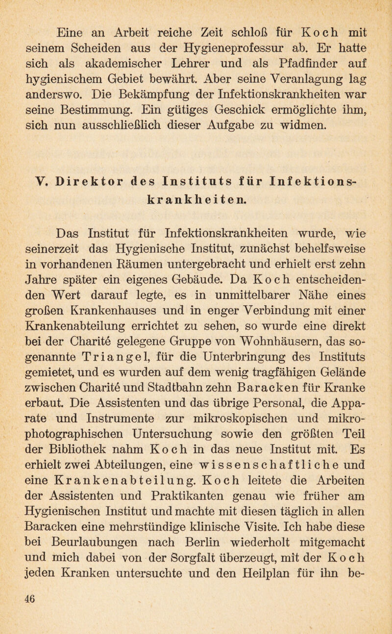 Eine an Arbeit reiche Zeit schloß für Koch mit seinem Scheiden aus der Hygieneprofessur ab. Er hatte sich als akademischer Lehrer und als Pfadfinder auf hygienischem Gebiet bewährt. Aber seine Veranlagung lag anderswo. Die Bekämpfung der Infektionskrankheiten war seine Bestimmung. Ein gütiges Geschick ermöglichte ihm, sich nun ausschließlich dieser Aufgabe zu widmen. V. Direktor des Instituts für Infektions¬ krankheiten. Das Institut für Infektionskrankheiten wurde, wie seinerzeit das Hygienische Institut, zunächst behelfsweise in vorhandenen Räumen untergebracht und erhielt erst zehn Jahre später ein eigenes Gebäude. Da Koch entscheiden¬ den Wert darauf legte, es in unmittelbarer Nähe eines großen Krankenhauses und in enger Verbindung mit einer Krankenabteilung errichtet zu sehen, so wurde eine direkt bei der Charite gelegene Gruppe von Wohnhäusern, das so¬ genannte Triangel, für die Unterbringung des Instituts gemietet, und es wurden auf dem wenig tragfähigen Gelände zwischen Charite und Stadtbahn zehn Baracken für Kranke erbaut. Die Assistenten und das übrige Personal, die Appa¬ rate und Instrumente zur mikroskopischen und mikro¬ photographischen Untersuchung sowie den größten Teil der Bibliothek nahm Koch in das neue Institut mit. Es erhielt zwei Abteilungen, eine wissenschaftliche und eine Krankenabteilung. Koch leitete die Arbeiten der Assistenten und Praktikanten genau wie früher am Hygienischen Institut und machte mit diesen täglich in allen Baracken eine mehrstündige klinische Visite. Ich habe diese bei Beurlaubungen nach Berlin wiederholt mitgemacht und mich dabei von der Sorgfalt überzeugt, mit der Koch jeden Kranken untersuchte und den Heilplan für ihn be-