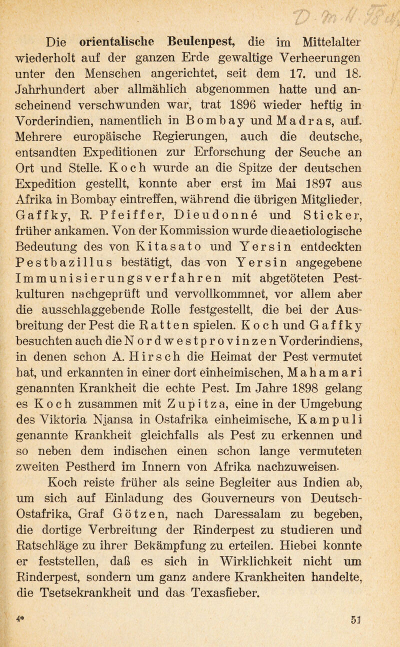 Die orientalische Beulenpest, die im Mittelalter wiederholt auf der ganzen Erde gewaltige Verheerungen unter den Menschen angerichtet, seit dem 17. und 18. Jahrhundert aber allmählich abgenommen hatte und an¬ scheinend verschwunden war, trat 1896 wieder heftig in Vorderindien, namentlich in Bombay und Madras, auf. Mehrere europäische Regierungen, auch die deutsche, entsandten Expeditionen zur Erforschung der Seuche an Ort und Stelle. Koch wurde an die Spitze der deutschen Expedition gestellt, konnte aber erst im Mai 1897 aus Afrika in Bombay eintreffen, während die übrigen Mitglieder. Gaffky, R. Pfeiffer, Dieudonne und Sticker, früher ankamen. Von der Kommission wurde dieaetiologische Bedeutung des von Kitasato und Y er sin entdeckten Pestbazillus bestätigt, das von Yersin angegebene Immunisierungsverfahren mit abgetöteten Pest¬ kulturen nachgeprüft und vervollkommnet, vor allem aber die ausschlaggebende Rolle festgestellt, die bei der Aus¬ breitung der Pest die Ratten spielen. Koch und Gaffky besuchten auch die Nordwestprovinzen Vorderindiens, in denen schon A. Hirsch die Heimat der Pest vermutet hat, und erkannten in einer dort einheimischen, Mahamari genannten Krankheit die echte Pest. Im Jahre 1898 gelang es Koch zusammen mit Z u p i t z a, eine in der Umgebung des Viktoria Njansa in Ostafrika einheimische, Kam pull genannte Krankheit gleichfalls als Pest zu erkennen und so neben dem indischen einen schon lange vermuteten zweiten Pestherd im Innern von Afrika nachzuweisen. Koch reiste früher als seine Begleiter aus Indien ab, um sich auf Einladung des Gouverneurs von Deutsch- Ostafrika, Graf Götzen, nach Daressalam zu begeben, die dortige Verbreitung der Rinderpest zu studieren und Ratschläge zu ihrer Bekämpfung zu erteilen. Hiebei konnte er feststellen, daß es sich in Wirklichkeit nicht um Rinderpest, sondern um ganz andere Krankheiten handelte, die Tsetsekrankheit und das Texasfieber.
