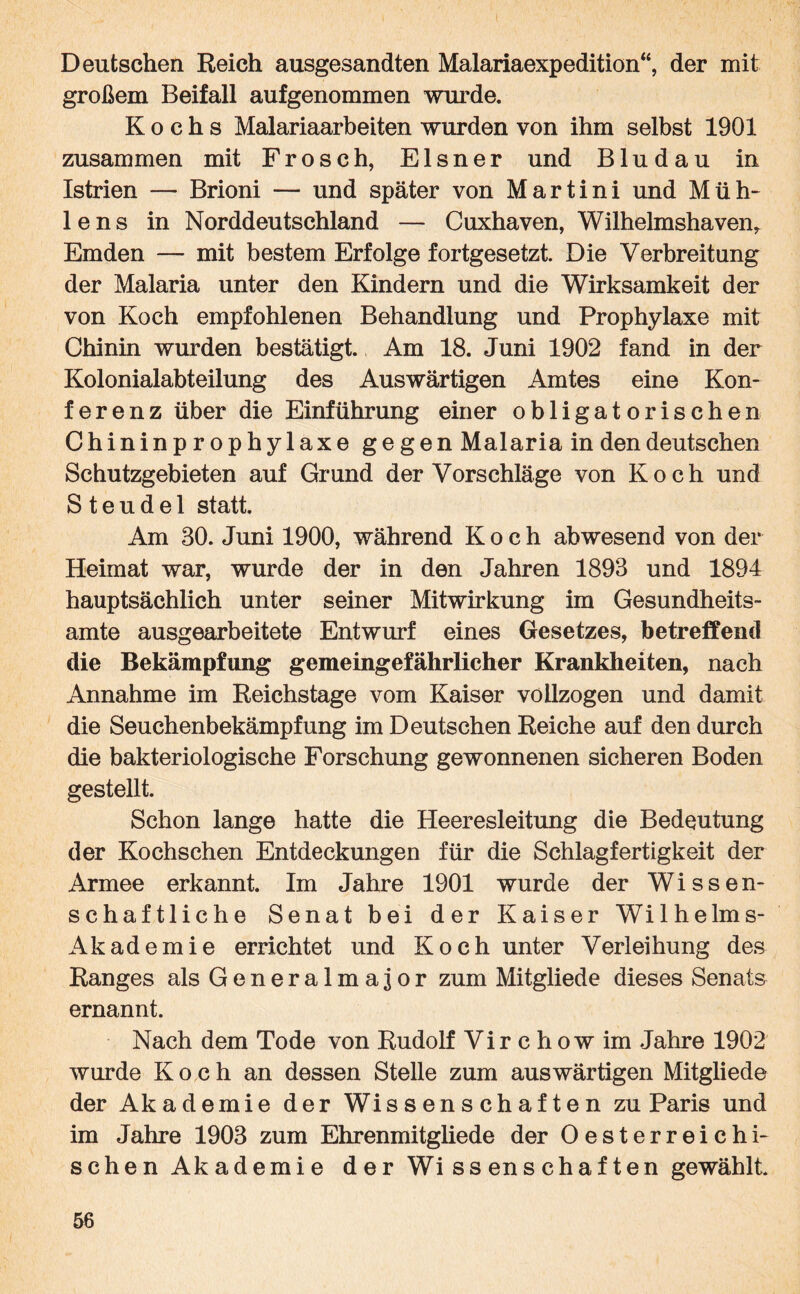 Deutschen Reich ausgesandten Malariaexpedition“, der mit großem Beifall aufgenommen wurde. Kochs Malariaarbeiten wurden von ihm selbst 1901 zusammen mit Frosch, Elsner und Bludau in Istrien — Brioni — und später von Martini und Müh¬ le ns in Norddeutschland — Cuxhaven, Wilhelmshaven* Emden — mit bestem Erfolge fortgesetzt. Die Verbreitung der Malaria unter den Kindern und die Wirksamkeit der von Koch empfohlenen Behandlung und Prophylaxe mit Chinin wurden bestätigt. Am 18. Juni 1902 fand in der Kolonialabteilung des Auswärtigen Amtes eine Kon- ferenz über die Einführung einer obligatorischen Chininprophylaxe gegen Malaria in den deutschen Schutzgebieten auf Grund der Vorschläge von Koch und S t e u d e 1 statt. Am 80. Juni 1900, während Koch abwesend von der Heimat war, wurde der in den Jahren 1893 und 1894 hauptsächlich unter seiner Mitwirkung im Gesundheits¬ amte ausgearbeitete Entwurf eines Gesetzes, betreffend die Bekämpfung gemeingefährlicher Krankheiten, nach Annahme im Reichstage vom Kaiser vollzogen und damit die Seuchenbekämpfung im Deutschen Reiche auf den durch die bakteriologische Forschung gewonnenen sicheren Boden gestellt. Schon lange hatte die Pleeresleitung die Bedeutung der Kochschen Entdeckungen für die Schlagfertigkeit der Armee erkannt. Im Jahre 1901 wurde der Wissen¬ schaftliche Senat bei der Kaiser Wilhelms- Akademie errichtet und Koch unter Verleihung des Ranges als Generalmajor zum Mitgliede dieses Senats ernannt. Nach dem Tode von Rudolf V i r c h o w im Jahre 1902 wurde Koch an dessen Stelle zum auswärtigen Mitgliede der Akademie der Wissenschaften zu Paris und im Jahre 1908 zum Ehrenmitgliede der Oesterreichi- schen Akademie der Wissen schäften gewählt.