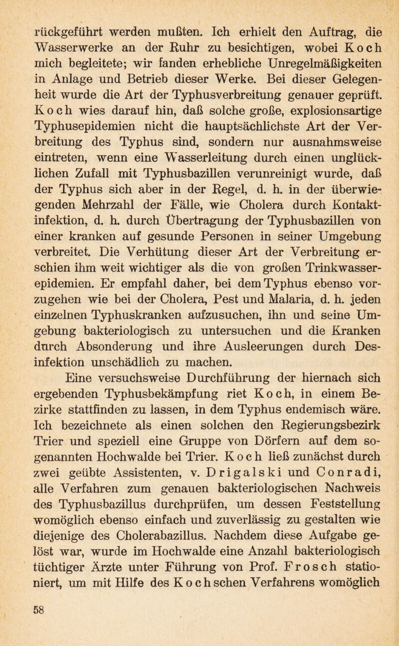 rückgeführt werden mußten. Ich erhielt den Auftrag, die Wasserwerke an der Euhr zu besichtigen, wobei Koch mich begleitete; wir fanden erhebliche Unregelmäßigkeiten in Anlage und Betrieb dieser Werke. Bei dieser Gelegen¬ heit wurde die Art der Typhusverbreitung genauer geprüft. Koch wies darauf hin, daß solche große, explosionsartige Typhusepidemien nicht die hauptsächlichste Art der Ver¬ breitung des Typhus sind, sondern nur ausnahmsweise eintreten, wenn eine Wasserleitung durch einen unglück¬ lichen Zufall mit Typhusbazillen verunreinigt wurde, daß der Typhus sich aber in der Kegel, d. h. in der überwie¬ genden Mehrzahl der Fälle, wie Cholera durch Kontakt¬ infektion, d. h. durch Übertragung der Typhusbazillen von einer kranken auf gesunde Personen in seiner Umgebung verbreitet. Die Verhütung dieser Art der Verbreitung er¬ schien ihm weit wichtiger als die von großen Trinkwasser¬ epidemien. Er empfahl daher, bei dem Typhus ebenso vor¬ zugehen wie bei der Cholera, Pest und Malaria, d. h. .jeden einzelnen Typhuskranken aufzusuchen, ihn und seine Um¬ gebung bakteriologisch zu untersuchen und die Kranken durch Absonderung und ihre Ausleerungen durch Des¬ infektion unschädlich zu machen. Eine versuchsweise Durchführung der hiernach sich ergebenden Typhusbekämpfung riet Koch, in einem Be¬ zirke stattfinden zu lassen, in dem Typhus endemisch wäre. Ich bezeichnete als einen solchen den Regierungsbezirk Trier und speziell eine Gruppe von Dörfern auf dem so¬ genannten Hochwalde bei Trier. Koch ließ zunächst durch zwei geübte Assistenten, v. Drigalski und Conradi, alle Verfahren zum genauen bakteriologischen Nachweis des Typhusbazillus durchprüfen, um dessen Feststellung womöglich ebenso einfach und zuverlässig zu gestalten wie diejenige des Cholerabazillus. Nachdem diese Aufgabe ge¬ löst war, wurde im Hochwalde eine Anzahl bakteriologisch tüchtiger Ärzte unter Führung von Prof. Frosch statio¬ niert, um mit Hilfe des Koch sehen Verfahrens womöglich