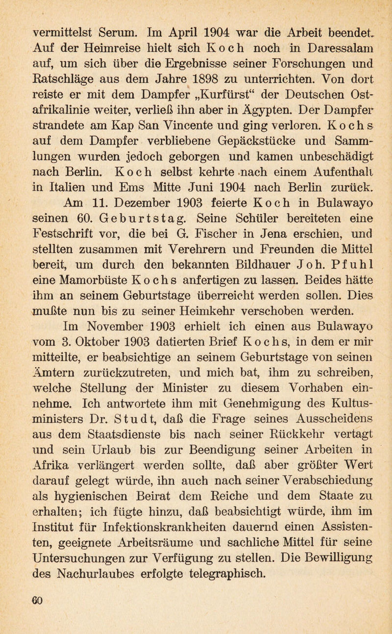 vermittelst Serum. Im April 1904 war die Arbeit beendet. Auf der Heimreise hielt sich Koch noch in Daressalam auf, um sich über die Ergebnisse seiner Forschungen und Ratschläge aus dem Jahre 1898 zu unterrichten. Von dort reiste er mit dem Dampfer „Kurfürst“ der Deutschen Ost¬ afrikalinie weiter, verließ ihn aber in Ägypten. Der Dampfer strandete am Kap San Vincente und ging verloren. Kochs auf dem Dampfer verbliebene Gepäckstücke und Samm¬ lungen wurden jedoch geborgen und kamen unbeschädigt nach Berlin. Koch selbst kehrte nach einem Aufenthalt in Italien und Ems Mitte Juni 1904 nach Berlin zurück. Am 11. Dezember 1903 feierte Koch in Bulawayo seinen 60. Geburtstag. Seine Schüler bereiteten eine Festschrift vor, die bei G. Fischer in Jena erschien, und stellten zusammen mit Verehrern und Freunden die Mittel bereit, um durch den bekannten Bildhauer Joh. Pfuhl eine Mamorbüste Kochs anfertigen zu lassen. Beides hätte ihm an seinem Geburtstage überreicht werden sollen. Dies mußte nun bis zu seiner Heimkehr verschoben werden. Im November 1903 erhielt ich einen aus Bulawayo vom 3. Oktober 1903 datierten Brief Kochs, in dem er mir mitteilte, er beabsichtige an seinem Geburtstage von seinen Ämtern zurückzutreten, und mich bat, ihm zu schreiben, welche Stellung der Minister zu diesem Vorhaben ein¬ nehme. Ich antwortete ihm mit Genehmigung des Kultus¬ ministers Dr. Studt, daß die Frage seines Ausscheidens aus dem Staatsdienste bis nach seiner Rückkehr vertagt und sein Urlaub bis zur Beendigung seiner Arbeiten in Afrika verlängert werden sollte, daß aber größter Wert darauf gelegt würde, ihn auch nach seiner Verabschiedung als hygienischen Beirat dem Reiche und dem Staate zu erhalten; ich fügte hinzu, daß beabsichtigt würde, ihm im Institut für Infektionskrankheiten dauernd einen Assisten¬ ten, geeignete Arbeitsräume und sachliche Mittel für seine Untersuchungen zur Verfügung zu stellen. Die Bewilligung des Nachurlaubes erfolgte telegraphisch.