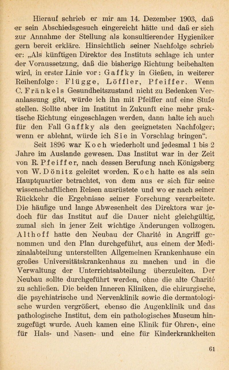Hierauf schrieb er mir am 14. Dezember 1903, daß »er sein Abschiedsgesuch eingereicht hätte und daß er sich zur Annahme der Stellung als konsultierender Hygieniker gern bereit erkläre. Hinsichtlich seiner Nachfolge schrieb or: „Als künftigen Direktor des Instituts schlage ich unter der Voraussetzung, daß die bisherige Eichtung beibehalten wird, in erster Linie vor : G a f f k y in Gießen, in weiterer Eeihenfolge: Flügge, Löffler, Pfeiffer. Wenn C. Fränkels Gesundheitszustand nicht zu Bedenken Ver¬ anlassung gibt, würde ich ihn mit Pfeiffer auf eine Stufe stellen. Sollte aber im Institut in Zukunft eine mehr prak¬ tische Richtung eingeschlagen werden, dann halte ich auch für den Fall Gaffky als den geeignetsten Nachfolger; wenn er ablehnt, würde ich Sie in Vorschlag bringen“. Seit 1896 war Koch wiederholt und jedesmal 1 bis 2 Jahre im Auslande gewesen. Das Institut war in der Zeit von R. Pfeiffer, nach dessen Berufung nach Königsberg von W. D ö n i t z geleitet worden. Koch hatte es als sein Hauptquartier betrachtet, von dem aus er sich für seine wissenschaftlichen Reisen ausrüstete und wo er nach seiner Rückkehr die Ergebnisse seiner Forschung verarbeitete. Die häufige und lange Abwesenheit des Direktors war je¬ doch für das Institut auf die Dauer nicht gleichgültig, zumal sich in jener Zeit wichtige Änderungen vollzogen. Althoff hatte den Neubau der Charite in Angriff ge¬ nommen und den Plan durchgeführt, aus einem der Medi¬ zinalabteilung unterstellten Allgemeinen Krankenhause ein großes Universitätskrankenhaus zu machen und in die Verwaltung der Unterrichtsabteilung überzuleiten. Der Neubau sollte durchgeführt werden, ohne die alte Charite zu schließen. Die beiden Inneren Kliniken, die chirurgische, die psychiatrische und Nervenklinik sowie die dermatologi¬ sche wurden vergrößert, ebenso die Augenklinik und das pathologische Institut, dem ein pathologisches Museum hin¬ zugefügt wurde. Auch kamen eine Klinik für Ohren-, eine für Hals- und Nasen- und eine für Kinderkrankheiten