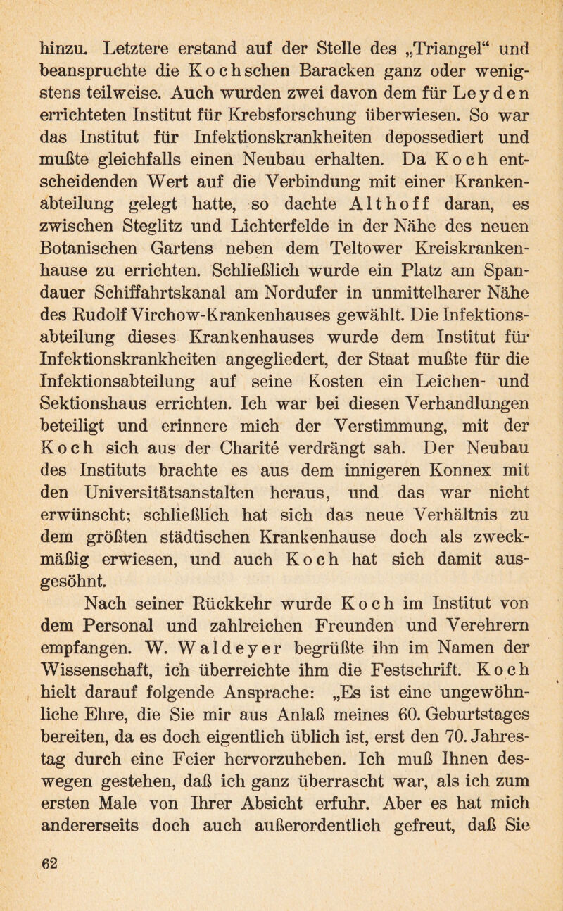 hinzu. Letztere erstand auf der Stelle des „Triangel“ und beanspruchte die Kochschen Baracken ganz oder wenig¬ stens teilweise. Auch wurden zwei davon dem für Leyden errichteten Institut für Krebsforschung überwiesen. So war das Institut für Infektionskrankheiten depossediert und mußte gleichfalls einen Neubau erhalten. Da Koch ent¬ scheidenden Wert auf die Verbindung mit einer Kranken¬ abteilung gelegt hatte, so dachte Alt hoff daran, es zwischen Steglitz und Lichterfelde in der Nähe des neuen Botanischen Gartens neben dem Teltower Kreiskranken¬ hause zu errichten. Schließlich wurde ein Platz am Span¬ dauer Schiffahrtskanal am Nordufer in unmittelbarer Nähe des Rudolf Virchow-Krankenhauses gewählt. Die Infektions¬ abteilung dieses Krankenhauses wurde dem Institut für Infektionskrankheiten angegliedert, der Staat mußte für die Infektionsabteilung auf seine Kosten ein Leichen- und Sektionshaus errichten. Ich war bei diesen Verhandlungen beteiligt und erinnere mich der Verstimmung, mit der Koch sich aus der Charite verdrängt sah. Der Neubau des Instituts brachte es aus dem innigeren Konnex mit den Universitätsanstalten heraus, und das war nicht erwünscht; schließlich hat sich das neue Verhältnis zu dem größten städtischen Krankenhause doch als zweck¬ mäßig erwiesen, und auch Koch hat sich damit aus¬ gesöhnt. Nach seiner Rückkehr wurde Koch im Institut von dem Personal und zahlreichen Freunden und Verehrern empfangen. W. Waldeyer begrüßte ihn im Namen der Wissenschaft, ich überreichte ihm die Festschrift. Koch hielt darauf folgende Ansprache: „Es ist eine ungewöhn¬ liche Ehre, die Sie mir aus Anlaß meines 60. Geburtstages bereiten, da es doch eigentlich üblich ist, erst den 70. Jahres¬ tag durch eine Feier hervorzuheben. Ich muß Ihnen des¬ wegen gestehen, daß ich ganz überrascht war, als ich zum ersten Male von Ihrer Absicht erfuhr. Aber es hat mich andererseits doch auch außerordentlich gefreut, daß Sie