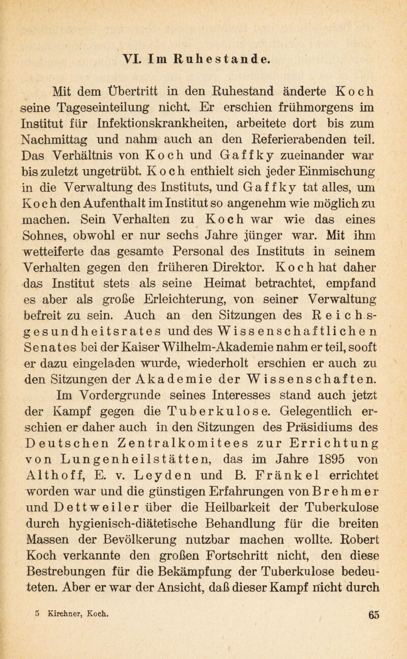 VI. Im Ruhestande. Mit dem Übertritt in den Ruhestand änderte Koch seine Tageseinteilung nicht. Er erschien frühmorgens im Institut für Infektionskrankheiten, arbeitete dort bis zum Nachmittag und nahm auch an den Referierabenden teil. Das Verhältnis von Koch und Gaffky zueinander war bis zuletzt ungetrübt. Koch enthielt sich jeder Einmischung in die Verwaltung des Instituts, und Gaffky tat alles, um Koch den Aufenthalt im Institut so angenehm wie möglich zu machen. Sein Verhalten zu Koch war wie das eines Sohnes, obwohl er nur sechs Jahre jünger war. Mit ihm wetteiferte das gesamte Personal des Instituts in seinem Verhalten gegen den früheren Direktor. Koch hat daher das Institut stets als seine Heimat betrachtet, empfand es aber als große Erleichterung, von seiner Verwaltung- befreit zu sein. Auch an den Sitzungen des Reichs¬ gesundheitsrates und des Wissenschaftlichen Senates bei der Kaiser Wilhelm-Akademie nahm er teil, sooft er dazu eingeladen wurde, wiederholt erschien er auch zu den Sitzungen der Akademie der Wissenschaften. Im Vordergründe seines Interesses stand auch jetzt der Kampf gegen die Tuberkulose. Gelegentlich er¬ schien er daher auch in den Sitzungen des Präsidiums des Deutschen Zentralkomitees zur Errichtung von Lungenheilstätten, das im Jahre 1895 von Althoff, E. v. Leyden und B. Fränkel errichtet worden war und die günstigen Erfahrungen von Brehmer und Dettweiler über die Heilbarkeit der Tuberkulose durch hygienisch-diätetische Behandlung für die breiten Massen der Bevölkerung nutzbar machen wollte. Robert Koch verkannte den großen Fortschritt nicht, den diese Bestrebungen für die Bekämpfung der Tuberkulose bedeu¬ teten. Aber er war der Ansicht, daß dieser Kampf nicht durch