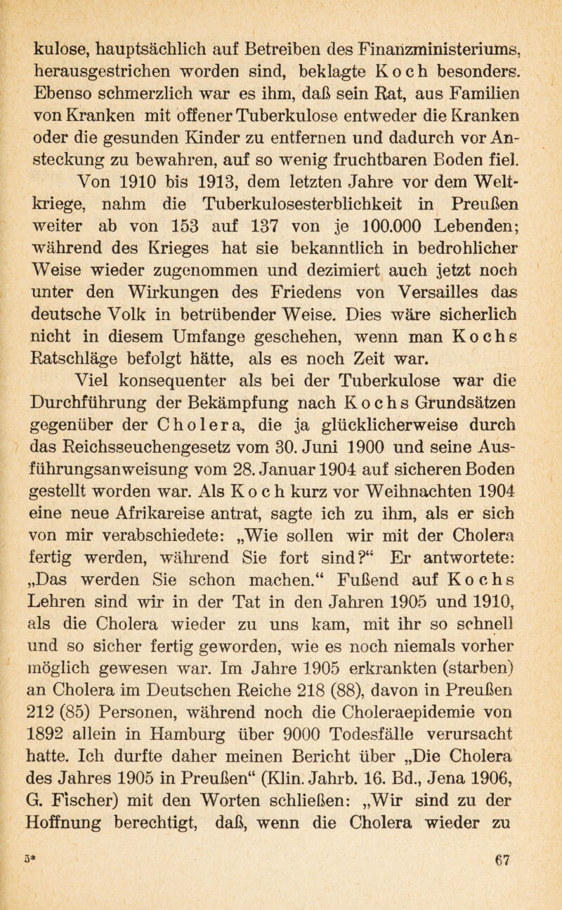 kulose, hauptsächlich auf Betreiben des Finanzministeriums, herausgestrichen worden sind, beklagte Koch besonders. Ebenso schmerzlich war es ihm, daß sein Rat, aus Familien von Kranken mit offener Tuberkulose entweder die Kranken oder die gesunden Kinder zu entfernen und dadurch vor An¬ steckung zu bewahren, auf so wenig fruchtbaren Boden fiel Von 1910 bis 1913, dem letzten Jahre vor dem Welt¬ kriege, nahm die Tuberkulosesterblichkeit in Preußen weiter ab von 153 auf 137 von je 100.000 Lebenden; während des Krieges hat sie bekanntlich in bedrohlicher Weise wieder zugenommen und dezimiert auch jetzt noch unter den Wirkungen des Friedens von Versailles das deutsche Volk in betrübender Weise. Dies wäre sicherlich nicht in diesem Umfange geschehen, wenn man Kochs Ratschläge befolgt hätte, als es noch Zeit war. Viel konsequenter als bei der Tuberkulose war die Durchführung der Bekämpfung nach Kochs Grundsätzen gegenüber der Cholera, die ja glücklicherweise durch das Reichsseuchengesetz vom 30. Juni 1900 und seine Aus¬ führungsanweisung vom 28. Januar 1904 auf sicheren Boden gestellt worden war. Als Koch kurz vor Weihnachten 1904 eine neue Afrikareise antrat, sagte ich zu ihm, als er sich von mir verabschiedete: „Wie sollen wir mit der Cholera fertig werden, während Sie fort sind?“ Er antwortete: „Das werden Sie schon machen.“ Fußend auf Kochs Lehren sind wir in der Tat in den Jahren 1905 und 1910, als die Cholera wieder zu uns kam, mit ihr so schnell und so sicher fertig geworden, wie es noch niemals vorher möglich gewesen war. Im Jahre 1905 erkrankten (starben) an Cholera im Deutschen Reiche 218 (88), davon in Preußen 212 (85) Personen, während noch die Choleraepidemie von 1892 allein in Hamburg über 9000 Todesfälle verursacht hatte. Ich durfte daher meinen Bericht über „Die Cholera des Jahres 1905 in Preußen“ (Klin. Jahrb. 16. Bd., Jena 1906, G. Fischer) mit den Worten schließen: „Wir sind zu der Hoffnung berechtigt, daß, wenn die Cholera wieder zu