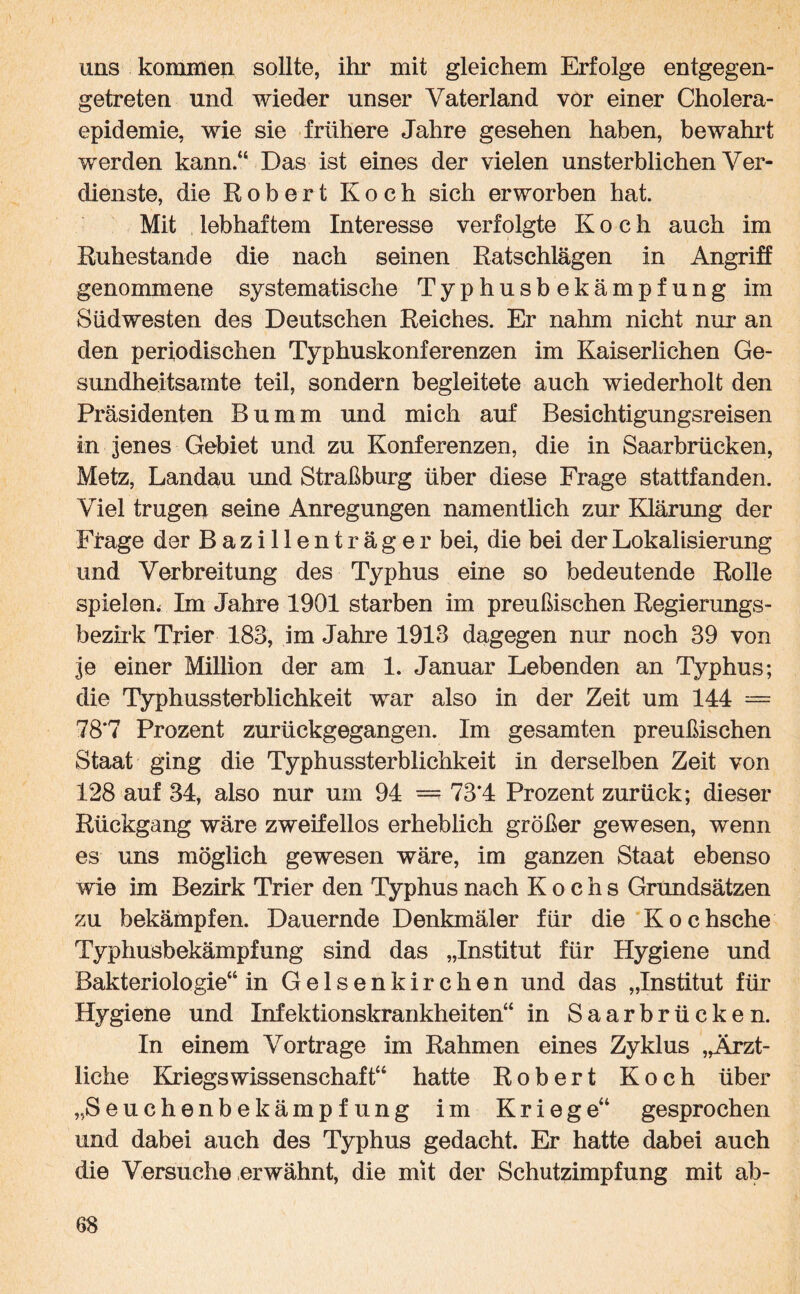 uns kommen sollte, ihr mit gleichem Erfolge entgegen¬ getreten und wieder unser Vaterland vor einer Cholera¬ epidemie, wie sie frühere Jahre gesehen haben, bewahrt werden kann.“ Das ist eines der vielen unsterblichen Ver¬ dienste, die Robert Koch sich erworben hat. Mit lebhaftem Interesse verfolgte Koch auch im Ruhestande die nach seinen Ratschlägen in Angriff genommene systematische Typhusbekämpfung im Südwesten des Deutschen Reiches. Er nahm nicht nur an den periodischen Typhuskonferenzen im Kaiserlichen Ge¬ sundheitsamte teil, sondern begleitete auch wiederholt den Präsidenten Bumm und mich auf Besichtigungsreisen in jenes Gebiet und zu Konferenzen, die in Saarbrücken, Metz, Landau und Straßburg über diese Frage stattfanden. Viel trugen seine Anregungen namentlich zur Klärung der Frage der Bazillenträger bei, die bei der Lokalisierung und Verbreitung des Typhus eine so bedeutende Rolle spielen. Im Jahre 1901 starben im preußischen Regierungs¬ bezirk Trier 183, im Jahre 1913 dagegen nur noch 39 von je einer Million der am 1. Januar Lebenden an Typhus; die Typhussterblichkeit war also in der Zeit um 144 — 78*7 Prozent zurückgegangen. Im gesamten preußischen Staat ging die Typhussterblichkeit in derselben Zeit von 128 auf 34, also nur um 94 — 73*4 Prozent zurück; dieser Rückgang wäre zweifellos erheblich größer gewesen, wenn es uns möglich gewesen wäre, im ganzen Staat ebenso wie im Bezirk Trier den Typhus nach Kochs Grundsätzen zu bekämpfen. Dauernde Denkmäler für die Kochsche Typhusbekämpfung sind das „Institut für Hygiene und Bakteriologie“ in Gelsenkirchen und das „Institut für Hygiene und Infektionskrankheiten“ in Saarbrücken. In einem Vortrage im Rahmen eines Zyklus „Ärzt¬ liche Kriegs Wissenschaft“ hatte Robert Koch über „Seuchenbekämpfung im Kriege“ gesprochen und dabei auch des Typhus gedacht. Er hatte dabei auch die Versuche erwähnt, die mit der Schutzimpfung mit ab-