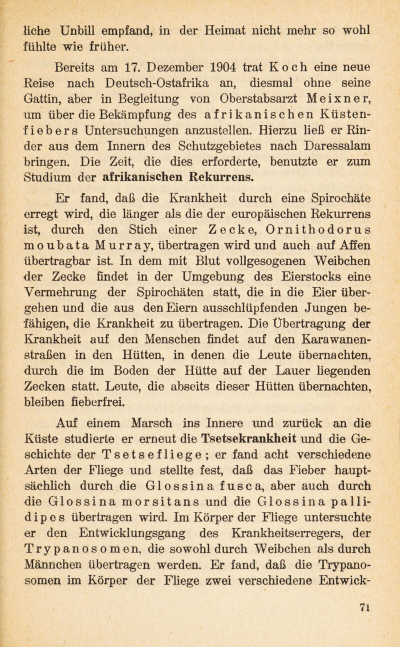 liehe Unbill empfand, in der Heimat nicht mehr so wohl fühlte wie früher. Bereits am 17. Dezember 1904 trat Koch eine neue Reise nach Deutsch-Ostafrika an, diesmal ohne seine Gattin, aber in Begleitung von Oberstabsarzt Meixner, um über die Bekämpfung des afrikanischen Küsten¬ fiebers Untersuchungen anzustellen. Hierzu ließ er Rin¬ der aus dem Innern des Schutzgebietes nach Daressalam bringen. Die Zeit, die dies erforderte, benutzte er zum Studium der afrikanischen Rekurrens. Er fand, daß die Krankheit durch eine Spirochäte erregt wird, die länger als die der europäischen Rekurrens ist, durch den Stich einer Zecke, Ornithodorus moubata Murray, übertragen wird und auch auf Affen übertragbar ist. In dem mit Blut voll gesogenen Weibchen der Zecke findet in der Umgebung des Eierstocks eine Vermehrung der Spirochäten statt, die in die Eier über¬ gehen und die aus den Eiern ausschlüpfenden Jungen be¬ fähigen, die Krankheit zu übertragen. Die Übertragung der Krankheit auf den Menschen findet auf den Karawanen¬ straßen in den Hütten, in denen die Leute übernachten, durch die im Boden der Hütte auf der Lauer hegenden Zecken statt. Leute, die abseits dieser Hütten übernachten, bleiben fieberfrei. Auf einem Marsch ins Innere und zurück an die Küste studierte er erneut die Tsetsekrankheit und die Ge¬ schichte der Tsetsefliege; er fand acht verschiedene Arten der Fliege und stellte fest, daß das Fieber haupt¬ sächlich durch die Glossinafusca, aber auch durch die Glossina morsitans und die Glossina palli- d i p e s übertragen wird. Im Körper der Fliege untersuchte er den Entwicklungsgang des Krankheitserregers, der Trypanosomen, die sowohl durch Weibchen als durch Männchen übertragen werden. Er fand, daß die Trypano¬ somen im Körper der Fliege zwei verschiedene Entwick- 7i