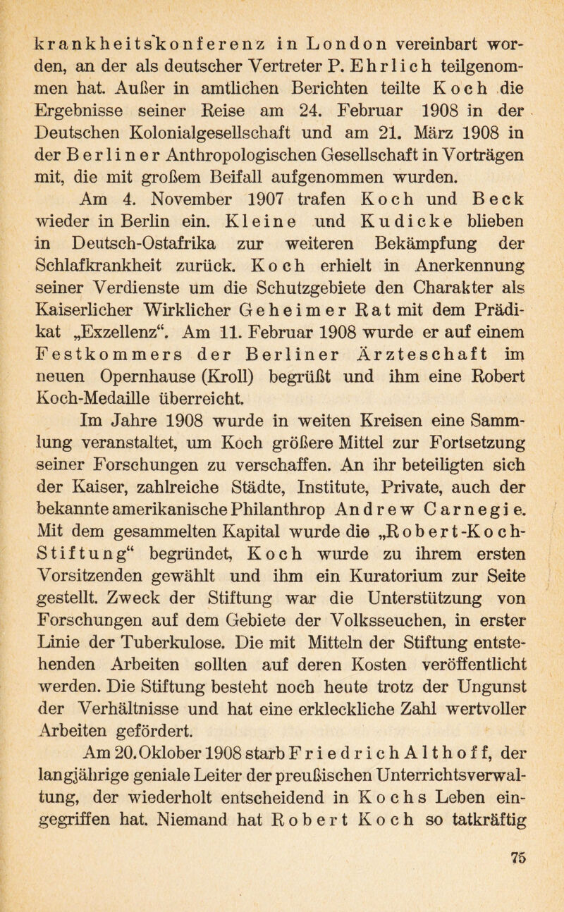 krankheits'konferenz in London vereinbart wor¬ den, an der als deutscher Vertreter P. Ehrlich teilgenom¬ men hat. Außer in amtlichen Berichten teilte Koch die Ergebnisse seiner Reise am 24. Februar 1908 in der Deutschen Kolonialgesellschaft und am 21. März 1908 in der Berliner Anthropologischen Gesellschaft in Vorträgen mit, die mit großem Beifall aufgenommen wurden. Am 4. November 1907 trafen Koch und Beck wieder in Berlin ein. Kleine und K u d i c k e blieben in Deutsch-Ostafrika zur weiteren Bekämpfung der Schlafkrankheit zurück. Koch erhielt in Anerkennung seiner Verdienste um die Schutzgebiete den Charakter als Kaiserlicher Wirklicher Geheimer Rat mit dem Prädi¬ kat „Exzellenz“. Am 11. Februar 1908 wurde er auf einem Festkommers der Berliner Ärzteschaft im neuen Opernhause (Kroll) begrüßt und ihm eine Robert Koch-Medaille überreicht. Im Jahre 1908 wurde in weiten Kreisen eine Samm¬ lung veranstaltet, um Koch größere Mittel zur Fortsetzung seiner Forschungen zu verschaffen. An ihr beteiligten sich der Kaiser, zahlreiche Städte, Institute, Private, auch der bekannte amerikanische Philanthrop An drew Carnegie. Mit dem gesammelten Kapital wurde die „Robert-Koch- Stiftung“ begründet, Koch wurde zu ihrem ersten Vorsitzenden gewählt und ihm ein Kuratorium zur Seite gestellt. Zweck der Stiftung war die Unterstützung von Forschungen auf dem Gebiete der Volksseuchen, in erster Linie der Tuberkulose. Die mit Mitteln der Stiftung entste¬ henden Arbeiten sollten auf deren Kosten veröffentlicht werden. Die Stiftung besteht noch heute trotz der Ungunst der Verhältnisse und hat eine erkleckliche Zahl wertvoller Arbeiten gefördert. Am20.Oklober 1908starbFriedrichAlthoff, der langjährige geniale Leiter der preußischen Unterrichts Verwal¬ tung, der wiederholt entscheidend in Kochs Leben ein¬ gegriffen hat. Niemand hat Robert Koch so tatkräftig