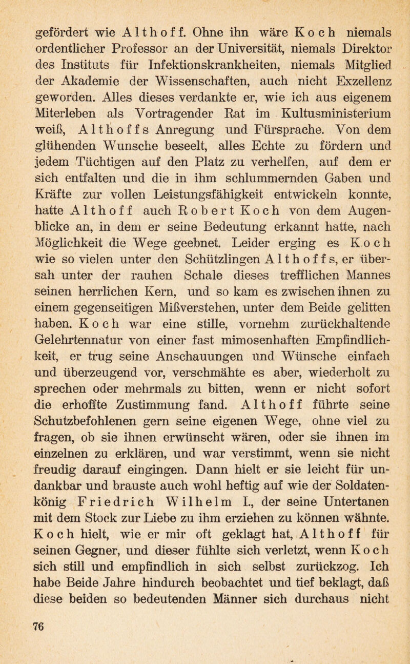 gefördert wie A11 h o f f. Ohne ihn wäre Koch niemals ordentlicher Professor an der Universität, niemals Direktor des Instituts für Infektionskrankheiten, niemals Mitglied der Akademie der Wissenschaften, auch nicht Exzellenz geworden. Alles dieses verdankte er, wie ich aus eigenem Miterleben als Vortragender Rat im Kultusministerium weiß, Althoffs Anregung und Fürsprache. Von dem glühenden Wunsche beseelt, alles Echte zu fördern und jedem Tüchtigen auf den Platz zu verhelfen, auf dem er sich entfalten und die in ihm schlummernden Gaben und Kräfte zur vollen Leistungsfähigkeit entwickeln konnte, hatte A11hoff auch Robert Koch von dem Augen¬ blicke an, in dem er seine Bedeutung erkannt hatte, nach Möglichkeit die Wege geebnet. Leider erging es Koch wie so vielen unter den Schützlingen Althoffs, er über¬ sah unter der rauhen Schale dieses trefflichen Mannes seinen herrlichen Kern, und so kam es zwischen ihnen zu einem gegenseitigen Mißverstehen, unter dem Beide gelitten haben. Koch war eine stille, vornehm zurückhaltende Gelehrtennatur von einer fast mimosenhaften Empfindlich¬ keit, er trug seine Anschauungen und Wünsche einfach und überzeugend vor, verschmähte es aber, wiederholt zu sprechen oder mehrmals zu bitten, wenn er nicht sofort die erhoffte Zustimmung fand. A11 h o f f führte seine Schutzbefohlenen gern seine eigenen Wege, ohne viel zu fragen, ob sie ihnen erwünscht wären, oder sie ihnen im einzelnen zu erklären, und war verstimmt, wenn sie nicht freudig darauf ein gingen. Dann hielt er sie leicht für un¬ dankbar und brauste auch wohl heftig auf wie der Soldaten¬ könig Friedrich W7ilhelm I., der seine Untertanen mit dem Stock zur Liebe zu ihm erziehen zu können wähnte. Koch hielt, wie er mir oft geklagt hat, A11 h o f f für seinen Gegner, und dieser fühlte sich verletzt, wenn Koch sich still und empfindlich in sich selbst zurückzog. Ich habe Beide Jahre hindurch beobachtet und tief beklagt, daß diese beiden so bedeutenden Männer sich durchaus nicht