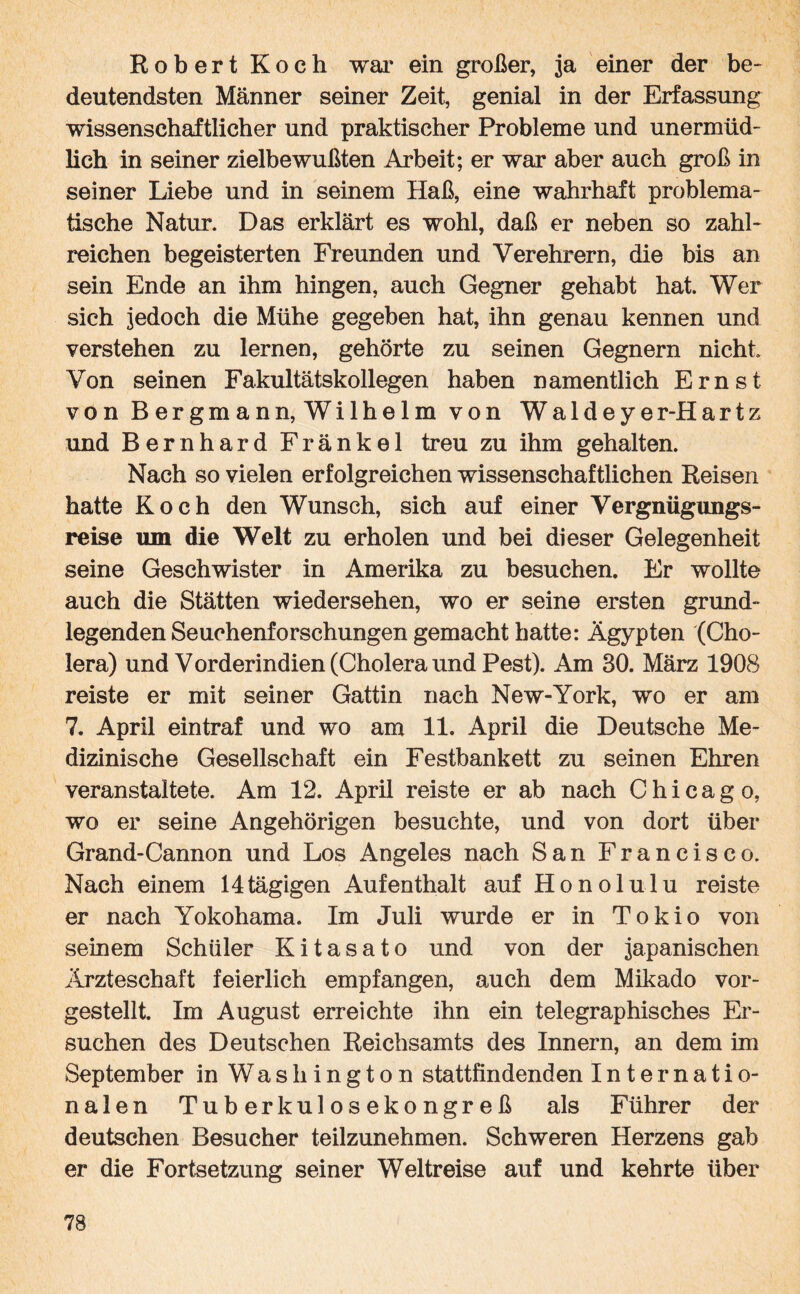 Robert Koch war ein großer, ja einer der be¬ deutendsten Männer seiner Zeit, genial in der Erfassung wissenschaftlicher und praktischer Probleme und unermüd¬ lich in seiner zielbewußten Arbeit; er war aber auch groß in seiner Liebe und in seinem Haß, eine wahrhaft problema¬ tische Natur. Das erklärt es wohl, daß er neben so zahl¬ reichen begeisterten Freunden und Verehrern, die bis an sein Ende an ihm hingen, auch Gegner gehabt hat. Wer sich jedoch die Mühe gegeben hat, ihn genau kennen und verstehen zu lernen, gehörte zu seinen Gegnern nicht Von seinen Fakultätskollegen haben namentlich Ernst von Bergmann, Wilhelm von Waldeyer-Hartz und Bernhard Fränkel treu zu ihm gehalten. Nach so vielen erfolgreichen wissenschaftlichen Reisen hatte Koch den Wunsch, sich auf einer Vergnügungs¬ reise um die Welt zu erholen und bei dieser Gelegenheit seine Geschwister in Amerika zu besuchen. Er wollte auch die Stätten Wiedersehen, wo er seine ersten grund¬ legenden Seuchenforschungen gemacht hatte: Ägypten (Cho¬ lera) und Vorderindien (Cholera und Pest). Am 30. März 1908 reiste er mit seiner Gattin nach New-York, wo er am 7. April eintraf und wo am 11. April die Deutsche Me¬ dizinische Gesellschaft ein Festbankett zu seinen Ehren veranstaltete. Am 12. April reiste er ab nach Chicago, wo er seine Angehörigen besuchte, und von dort über Grand-Carmon und Los Angeles nach San Francisco. Nach einem 14tägigen Aufenthalt auf Honolulu reiste er nach Yokohama. Im Juli wurde er in Tokio von seinem Schüler K i t a s a t o und von der japanischen Ärzteschaft feierlich empfangen, auch dem Mikado vor¬ gestellt. Im August erreichte ihn ein telegraphisches Er¬ suchen des Deutschen Reichsamts des Innern, an dem im September in Washington stattfindenden Internatio¬ nalen Tuberkulosekongreß als Führer der deutschen Besucher teilzunehmen. Schweren Herzens gab er die Fortsetzung seiner Weltreise auf und kehrte über