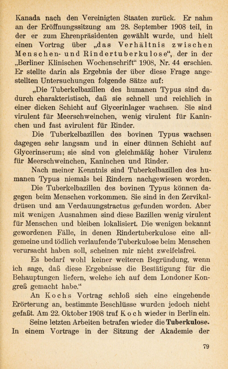 Kanada nach den Vereinigten Staaten zurück. Er nahm an der Eröffnungssitzung am 28. September 1908 teil, in der er zum Ehrenpräsidenten gewählt wurde, und hielt einen Vortrag über „das Verhältnis zwischen Menschen- und Eindertuberkulose“, der in der „Berliner Klinischen Wochenschrift“ 1908, Nr. 44 erschien. Er stellte darin als Ergebnis der über diese Frage ange- stellten Untersuchungen folgende Sätze auf: „Die Tuberkelbazülen des humanen Typus sind da¬ durch charakteristisch, daß sie schnell und reichlich in einer dicken Schicht auf Glycerinlager wachsen. Sie sind virulent für Meerschweinchen, wenig virulent für Kanin¬ chen und fast avirulent für Rinder. Die Tuberkelbazillen des bovinen Typus wachsen dagegen sehr langsam und in einer dünnen Schicht auf Glycerinserum; sie sind von gleichmäßig hoher Virulenz für Meerschweinchen, Kaninchen und Rinder. Nach meiner Kenntnis sind Tuberkelbazillen des hu¬ manen Typus niemals bei Rindern nachgewiesen worden. Die Tuberkelbazillen des bovinen Typus können da¬ gegen beim Menschen Vorkommen. Sie sind in den Zervikal¬ drüsen und am Verdauungstractus gefunden worden. Aber mit wenigen Ausnahmen sind diese Bazillen wenig virulent für Menschen und bleiben lokalisiert. Die wenigen bekannt gewordenen Fälle, in denen Rindertuberkulose eine all¬ gemeine und tödlich verlaufende Tuberkulose beim Menschen verursacht haben soll, scheinen mir nicht zweifelsfrei. Es bedarf wohl keiner weiteren Begründung, wenn ich sage, daß diese Ergebnisse die Bestätigung für die Behauptungen liefern, welche ich auf dem Londoner Kon¬ greß gemacht habe.“ An Kochs Vortrag schloß sich eine eingehende Erörterung an, bestimmte Beschlüsse wurden jedoch nicht gefaßt. Am 22. Oktober 1908 traf Koch wieder in Berlin ein. Seine letzten Arbeiten betrafen wieder die Tuberkulose. In einem Vortrage in der Sitzung der Akademie der