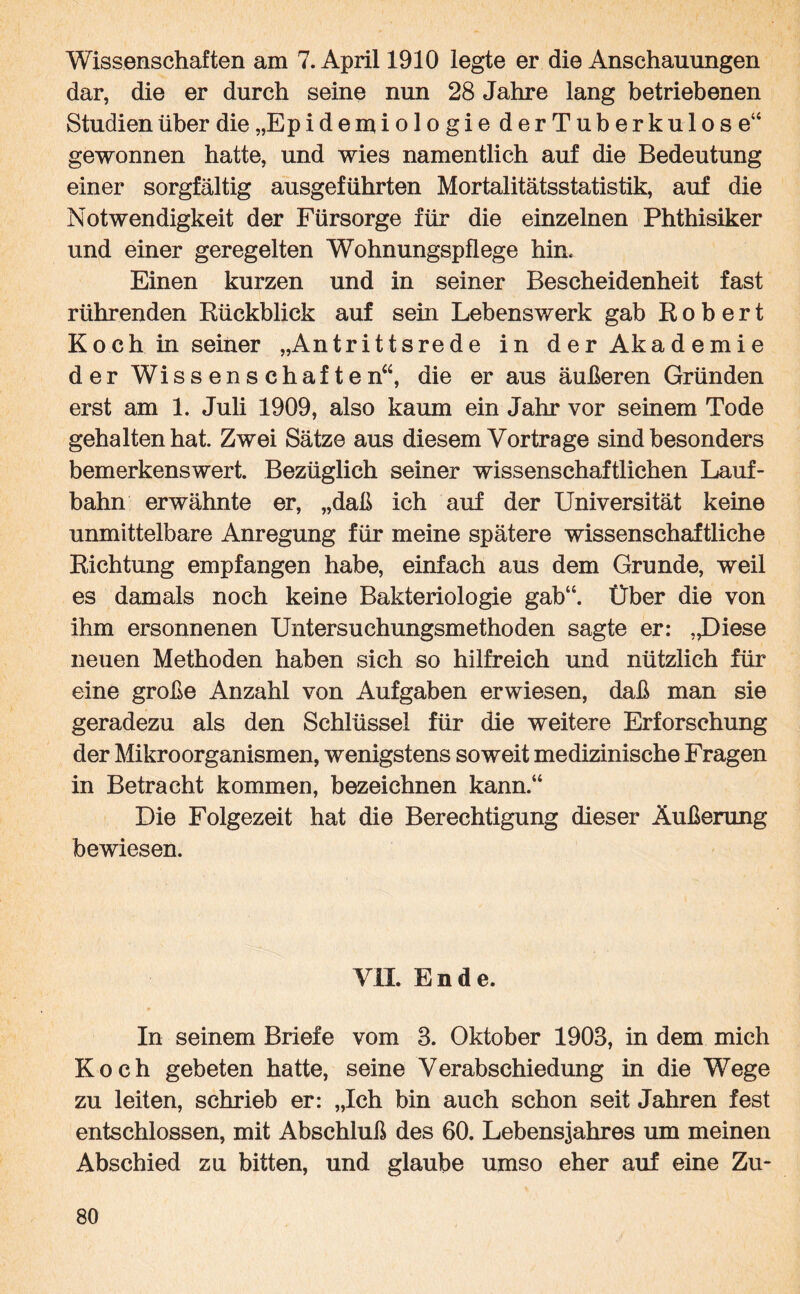 Wissenschaften am 7. April 1910 legte er die Anschauungen dar, die er durch seine nun 28 Jahre lang betriebenen Studien über die „Epidemiologie derTuberkulose“ gewonnen hatte, und wies namentlich auf die Bedeutung einer sorgfältig ausgeführten Mortalitätsstatistik, auf die Notwendigkeit der Fürsorge für die einzelnen Phthisiker und einer geregelten Wohnungspflege hin. Einen kurzen und in seiner Bescheidenheit fast rührenden Rückblick auf sein Lebenswerk gab Robert Koch in seiner „Antrittsrede in der Akademie der Wissenschaften“, die er aus äußeren Gründen erst am 1. Juli 1909, also kaum ein Jahr vor seinem Tode gehalten hat. Zwei Sätze aus diesem Vorträge sind besonders bemerkenswert. Bezüglich seiner wissenschaftlichen Lauf¬ bahn erwähnte er, „daß ich auf der Universität keine unmittelbare Anregung für meine spätere wissenschaftliche Richtung empfangen habe, einfach aus dem Grunde, weil es damals noch keine Bakteriologie gab“. Über die von ihm ersonnenen Untersuchungsmethoden sagte er: „Diese neuen Methoden haben sich so hilfreich und nützlich für eine große Anzahl von Aufgaben erwiesen, daß man sie geradezu als den Schlüssel für die weitere Erforschung der Mikroorganismen, wenigstens soweit medizinische Fragen in Betracht kommen, bezeichnen kann.“ Die Folgezeit hat die Berechtigung dieser Äußerung bewiesen. VII. Ende. In seinem Briefe vom 3. Oktober 1903, in dem mich Koch gebeten hatte, seine Verabschiedung in die Wege zu leiten, schrieb er: „Ich bin auch schon seit Jahren fest entschlossen, mit Abschluß des 60. Lebensjahres um meinen Abschied zu bitten, und glaube umso eher auf eine Zu-