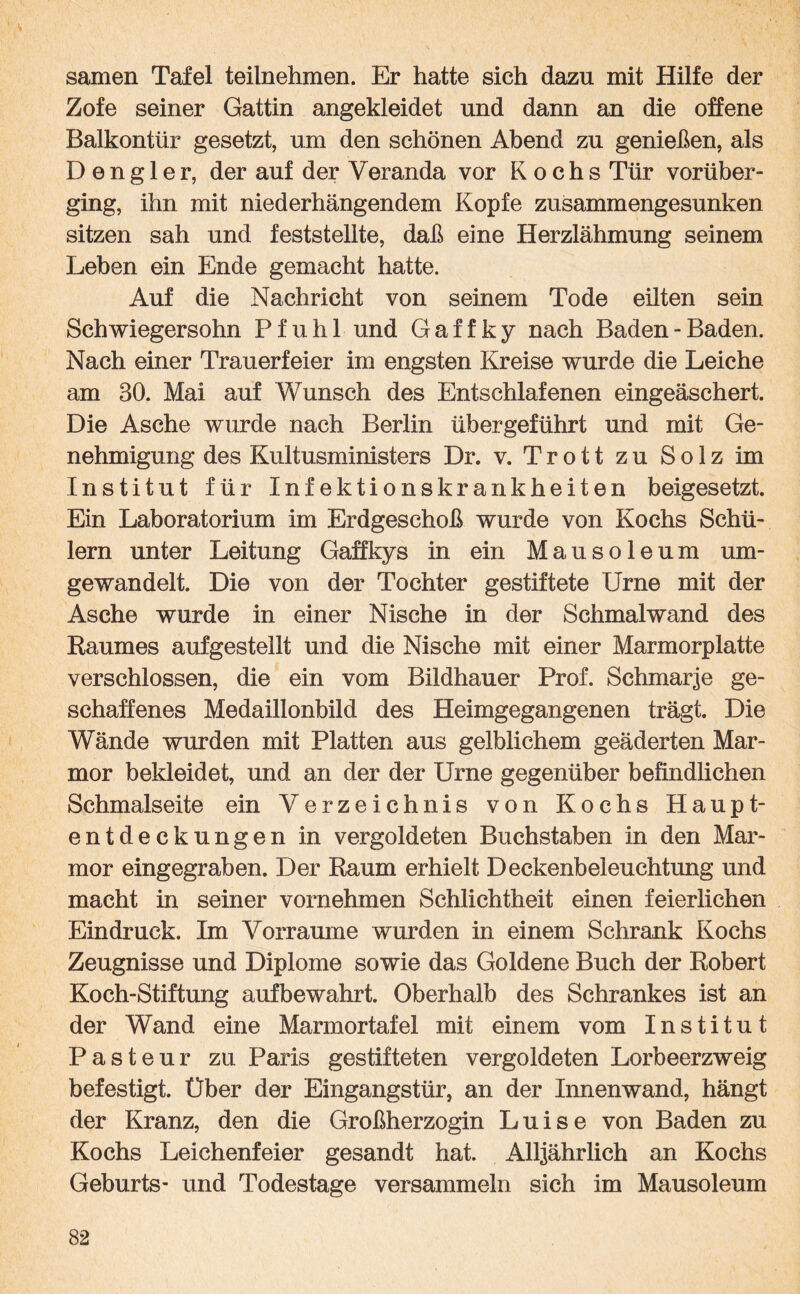 samen Tafel teilnehmen. Er hatte sich dazu mit Hilfe der Zofe seiner Gattin angekleidet und dann an die offene Balkontür gesetzt, um den schönen Abend zu genießen, als D e n g 1 e r, der auf der Veranda vor Kochs Tür vorüber¬ ging, ihn mit niederhängendem Kopfe zusammengesunken sitzen sah und feststellte, daß eine Herzlähmung seinem Leben ein Ende gemacht hatte. Auf die Nachricht von seinem Tode eilten sein Schwiegersohn Pfuhl und Gaffky nach Baden-Baden. Nach einer Trauerfeier im engsten Kreise wurde die Leiche am BO. Mai auf Wunsch des Entschlafenen eingeäschert. Die Asche wurde nach Berlin übergeführt und mit Ge¬ nehmigung des Kultusministers Dr. v. Trott zu Solz im Institut für Infektionskrankheiten beigesetzt. Ein Laboratorium im Erdgeschoß wurde von Kochs Schü¬ lern unter Leitung Gaffkys in ein Mausoleum um¬ gewandelt. Die von der Tochter gestiftete Urne mit der Asche wurde in einer Nische in der Schmalwand des Raumes aufgestellt und die Nische mit einer Marmorplatte verschlossen, die ein vom Bildhauer Prof. Schmarje ge¬ schaffenes Medaillonbild des Heimgegangenen trägt. Die Wände wurden mit Platten aus gelblichem geäderten Mar¬ mor bekleidet, und an der der Urne gegenüber befindlichen Schmalseite ein Verzeichnis von Kochs Haupt¬ entdeckungen in vergoldeten Buchstaben in den Mar¬ mor eingegraben. Der Raum erhielt Deckenbeleuchtung und macht in seiner vornehmen Schlichtheit einen feierlichen Eindruck. Im Vorraume wurden in einem Schrank Kochs Zeugnisse und Diplome sowie das Goldene Buch der Robert Koch-Stiftung aufbewahrt. Oberhalb des Schrankes ist an der Wand eine Marmortafel mit einem vom Institut Pasteur zu Paris gestifteten vergoldeten Lorbeerzweig befestigt. Über der Eingangstür, an der Innenwand, hängt der Kranz, den die Großherzogin Luise von Baden zu Kochs Leichenfeier gesandt hat. Alljährlich an Kochs Geburts- und Todestage versammeln sich im Mausoleum