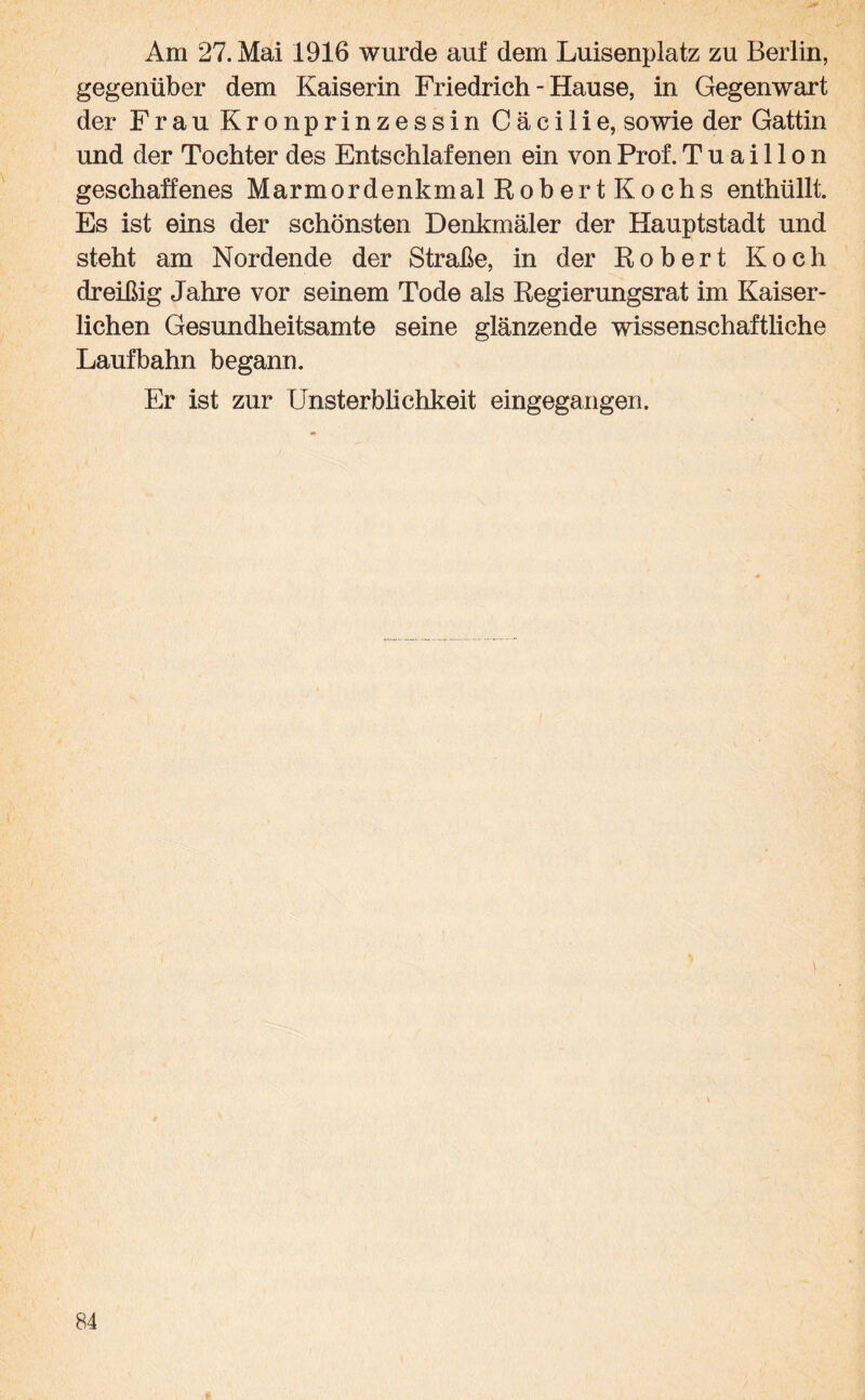 Am 27. Mai 1916 wurde auf dem Luisenplatz zu Berlin, gegenüber dem Kaiserin Friedrich - Hause, in Gegenwart der Frau Kronprinzessin Cäcilie, sowie der Gattin und der Tochter des Entschlafenen ein von Prof. Tuaillon geschaffenes Marmordenkmal Robert Kochs enthüllt. Es ist eins der schönsten Denkmäler der Hauptstadt und steht am Nordende der Straße, in der Robert Koch dreißig Jahre vor seinem Tode als Regierungsrat im Kaiser¬ lichen Gesundheitsamte seine glänzende wissenschaftliche Laufbahn begann. Er ist zur Unsterblichkeit eingegangen.