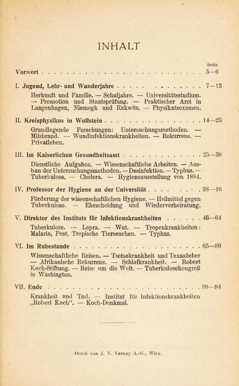 INHALT Vorwort.. I. Jugend, Lehr- und Wanderjahre. . Herkunft und Familie. — Schuljahre. — Universitätsstudium. — Promotion und Staatsprüfung. — Praktischer Arzt in Langenhagen, Niemegk und Rakwitz. — Physikatsexamen. II. Kreisphysikus in Wollstein .. Grundlegende Forschungen: Untersuchungsmethoden. — Milzbrand. — Wundinfektionskrankheiten. — Rekurrens. — Privatleben. 1H. Im Kaiserlichen Gesundheitsamt. Dienstliche Aufgaben. — Wissenschaftliche Arbeiten. — Aus¬ bau der Untersuchungsmethoden. — Desinfektion. — Typhus. — Tuberkulose. — Cholera. — Hygieneausstellung von 1884. IV. Professor der Hygiene an der Universität.• . Förderung der wissenschaftlichen Hygiene. *— Heilmittel gegen Tuberkulose. — Ehescheidung und Wiederverheiratung. V. Direktor des Instituts für Infektionskrankheiten. Tuberkulose. — Lepra. — Wut. — Tropenkrankheiten: Malaria, Pest, Tropische Tierseuchen. — Typhus. VI. Im Ruhestande. Wissenschaftliche Reisen. — Tsetsekrankheit und Texasfieber — Afrikanische Rekurrens. — Schlafkrankheit. — Robert Koch-Stiftung. — Reise um die Welt. — Tuberkulosekongreß in Washington. VII. Ende..... Krankheit nnd Tod. — Institut für Infektionskrankheiten „Robert Koch“. — Koch-Denkmal. Seite 5-6 7—13 14—25 25—38 38-46 46—64 65—80 80—84 Druck vuu J. N. Vernay A.-CL, Wien.