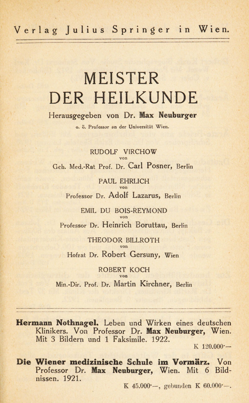 MEISTER DER HEILKUNDE Herausgegeben von Dr. Max Neuburger o. 6. Professor an der Universität Wien. RUDOLF VIRCHOW von Geh. Med.-Rat Prof. Dr. Garl Posner, Berlin PAUL EHRLICH von Professor Dr. Adolf Lazarus, Berlin EMIL DU BOIS-REYMOND von Professor Dr. Heinrich Boruttau, Berlin THEODOR BILLROTH von Hofrat Dr. Robert Gersuny, Wien ROBERT KOCH von Min.-Dir. Prof. Dr. Martin Kirchner, Berlin Hermann Nothnagel. Leben und Wirken eines deutschen Klinikers. Von Professor Dr. Max Neuburger, Wien. Mit 3 Bildern und 1 Faksimile. 1922. Iv 120.000*— Die Wiener medizinische Schule im Vormärz. Von Professor Dr. Max Neuburger, Wien. Mit 6 Bild¬ nissen. 1921. K 45.000*—, gebunden K 60.000*—.