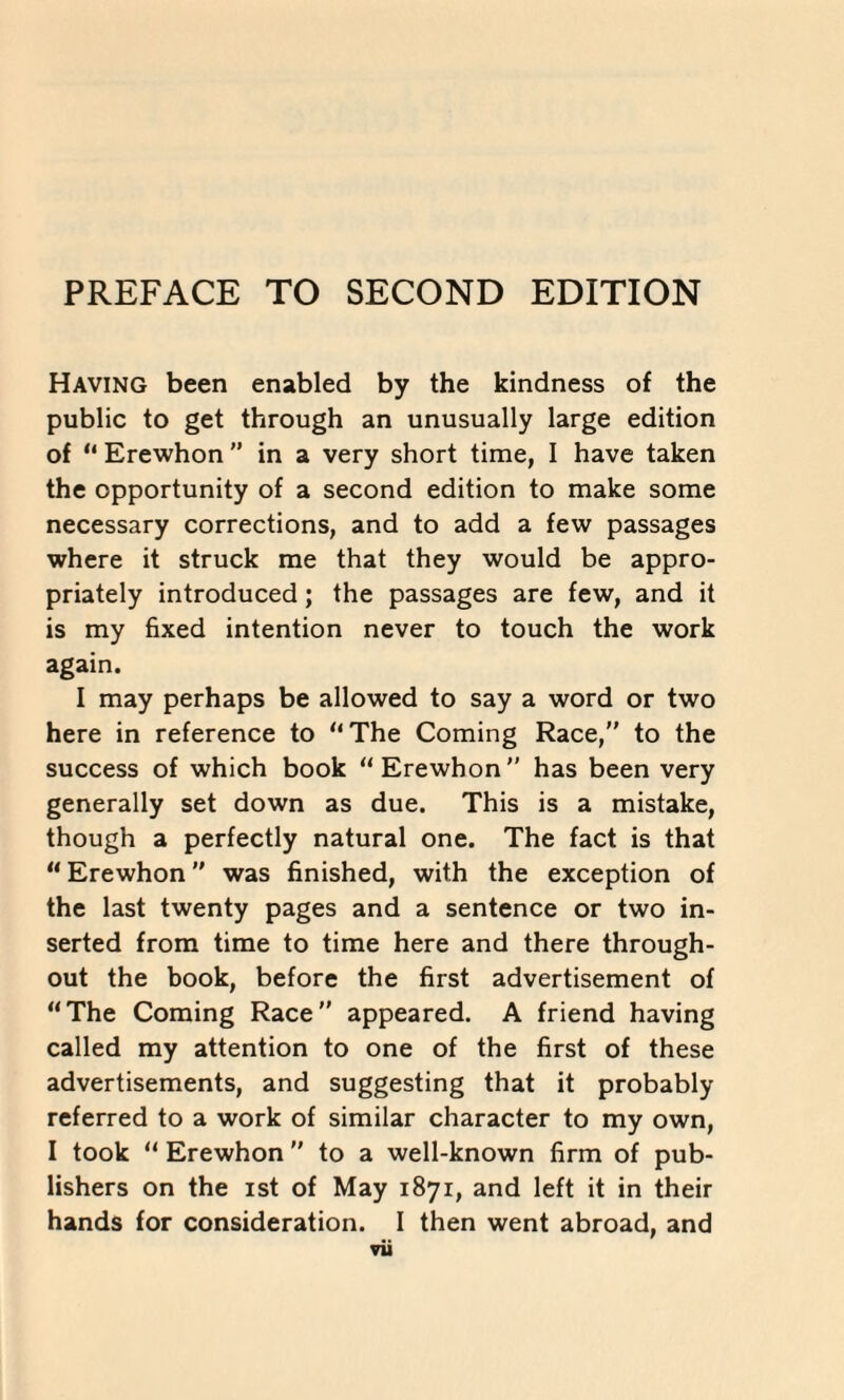 Having been enabled by the kindness of the public to get through an unusually large edition of “ Erewhon ’’ in a very short time, I have taken the opportunity of a second edition to make some necessary corrections, and to add a few passages where it struck me that they would be appro¬ priately introduced; the passages are few, and it is my fixed intention never to touch the work again. I may perhaps be allowed to say a word or two here in reference to “The Coming Race,” to the success of which book “Erewhon” has been very generally set down as due. This is a mistake, though a perfectly natural one. The fact is that “Erewhon” was finished, with the exception of the last twenty pages and a sentence or two in- sertea from time to time here and there through¬ out the book, before the first advertisement of “The Coming Race” appeared. A iriend having called my attention to one of the first of these advertisements, and suggesting that it probably referred to a work of similar character to my own, I took u Erewhon ’’ to a well-known firm of pub¬ lishers on the ist of May 1871, and left it in their hands for consideration. I then went abroad, and ▼ii