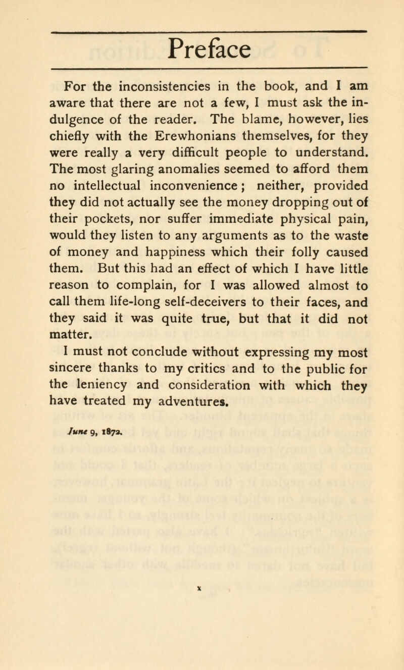 For the inconsistencies in the book, and I am aware that there are not a few, I must ask the in¬ dulgence of the reader. The blame, however, lies chiefly with the Erewhonians themselves, for they were really a very difficult people to understand. The most glaring anomalies seemed to afford them no intellectual inconvenience; neither, provided they did not actually see the money dropping out of their pockets, nor suffer immediate physical pain, would they listen to any arguments as to the waste of money and happiness which their folly caused them. But this had an effect of which I have little reason to complain, for I was allowed almost to call them life-long self-deceivers to their faces, and they said it was quite true, but that it did not matter. I must not conclude without expressing my most sincere thanks to my critics and to the public for the leniency and consideration with which they have treated my adventures. Juru 9, 1873.