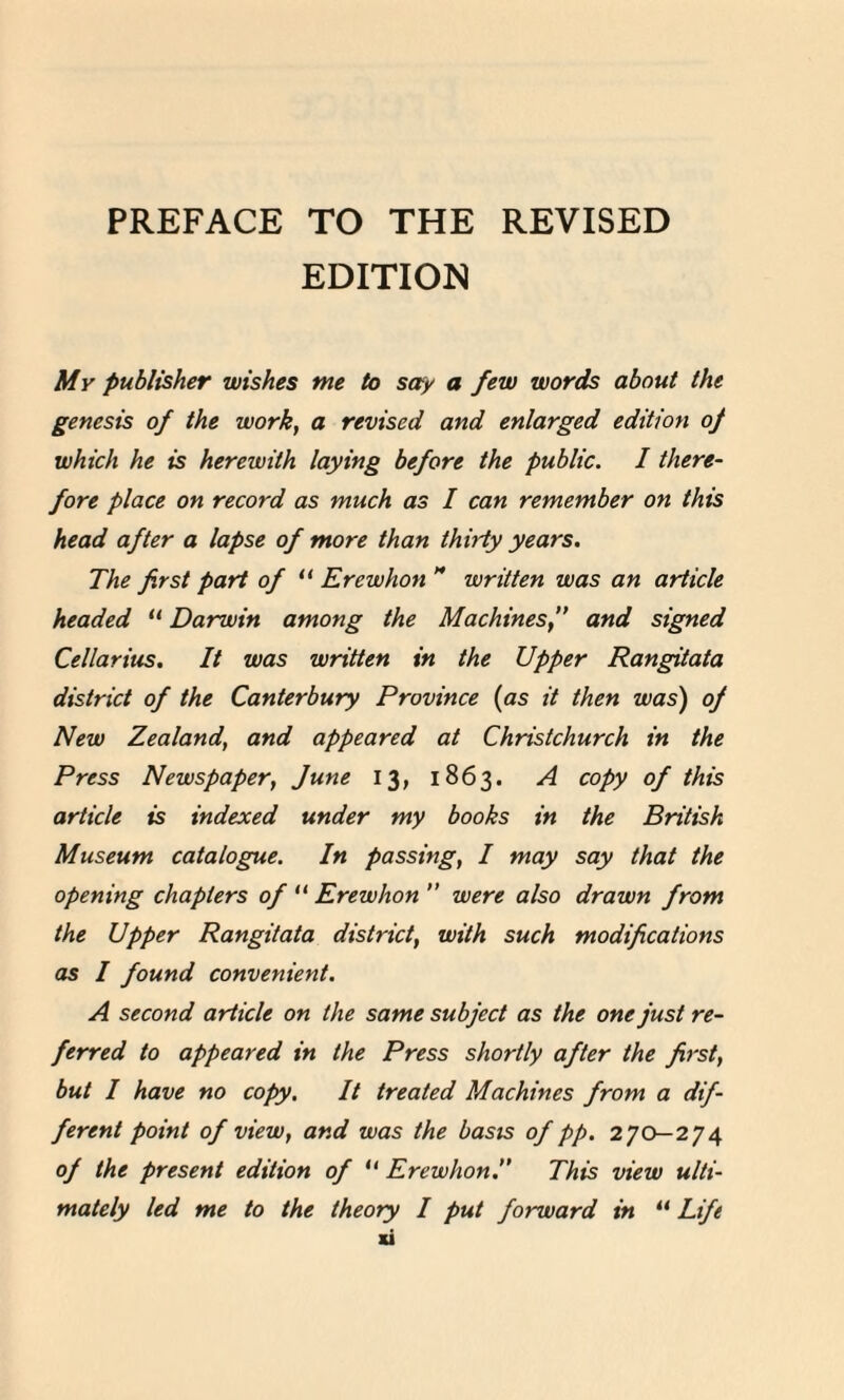 EDITION My publisher wishes me to say a few words about the genesis of the work} a revised and enlarged edition oj which he is herewith laying before the public. I there¬ fore place on record as much as I can remember on this head after a lapse of more than thirty years. The first part of “ Erewhon H written was an article headed “ Darwin among the Macmnes,” and signed Cellarius. It was written in the Upper Ran^itata district of the Canterbury Province {as it then was) oj New Zealand, and appeared at Christchurch in the Press Newspaper^ June 13, 1863. A copy of this article is indexed under my books in the British Museum catalogue. In passing, I may say that the opening chapters of {i Erewhon n were also drawn from the Upper Rangitata district, with such modifications as I found convenient. A second article on the same subject as the one just re¬ ferred to appeared in the Press shortly after the first, but I have no copy. It treated Machines from a dif¬ ferent point of view,and was the basis of pp. 270—274 of the present edition of “ Erewhon:’ This view ulti¬ mately led me to the theory I put forward in “ Life u