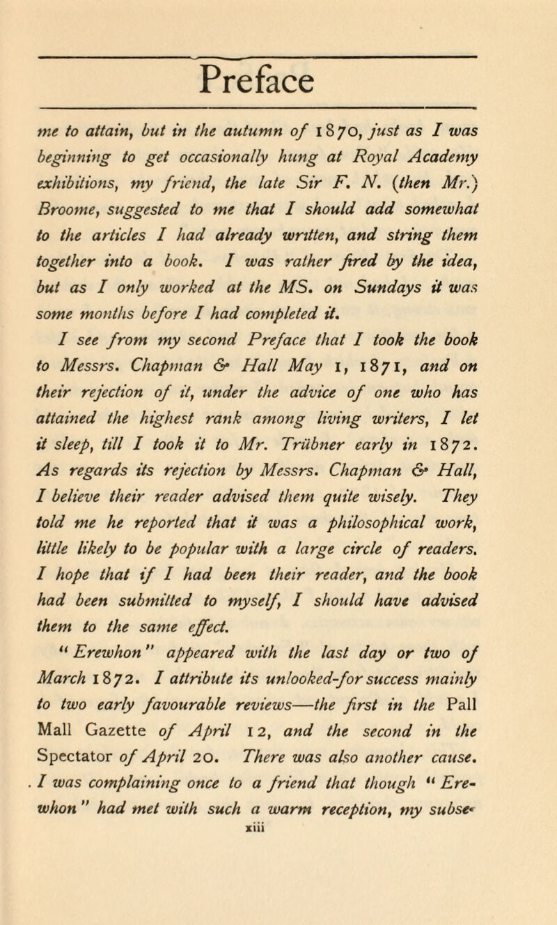 me to attain, but in the autumn of 1870, just as I was beginning to get occasionally hung at Royal Academy exhibitions，my friend, the late Sir F, N. {then Mr:) Broome, suggested to me that I should add somewhat to the articles I had already wrttten，and string them together into a book. I was rather fired by the idea， but as I only worked at the MS. on Sundays it was some months before I had completed it. I see from my second Preface that I took the book to Messrs. Chapman & Hall May i, 1871, and on their rejection of it、under the advice of one who has attained the highest rank among living writers，I let it sleep、till I took it to Mr. Triibner early in 1872. As regards its rejection by Messrs. Chapman & Hall, I believe their reader advised them quite wisely. They told me he reported that it was a philosophical work、 little likely to be popular with a large circle of readers. I hope that if I had been their readery and the book had been submitted to myself，I should have advised them to the same effect. “ Erewhonft appeared with the last day or two of March 1872. I attribute its unlooked-for success mainly to two early favourable reviews——the first in the Pall Mall Gazette of April 12, and the second in the Spectator of April 20. There was also another cause. / was complaining once to a friend that though “ Ere. whon” had met with such a warm reception、my subset