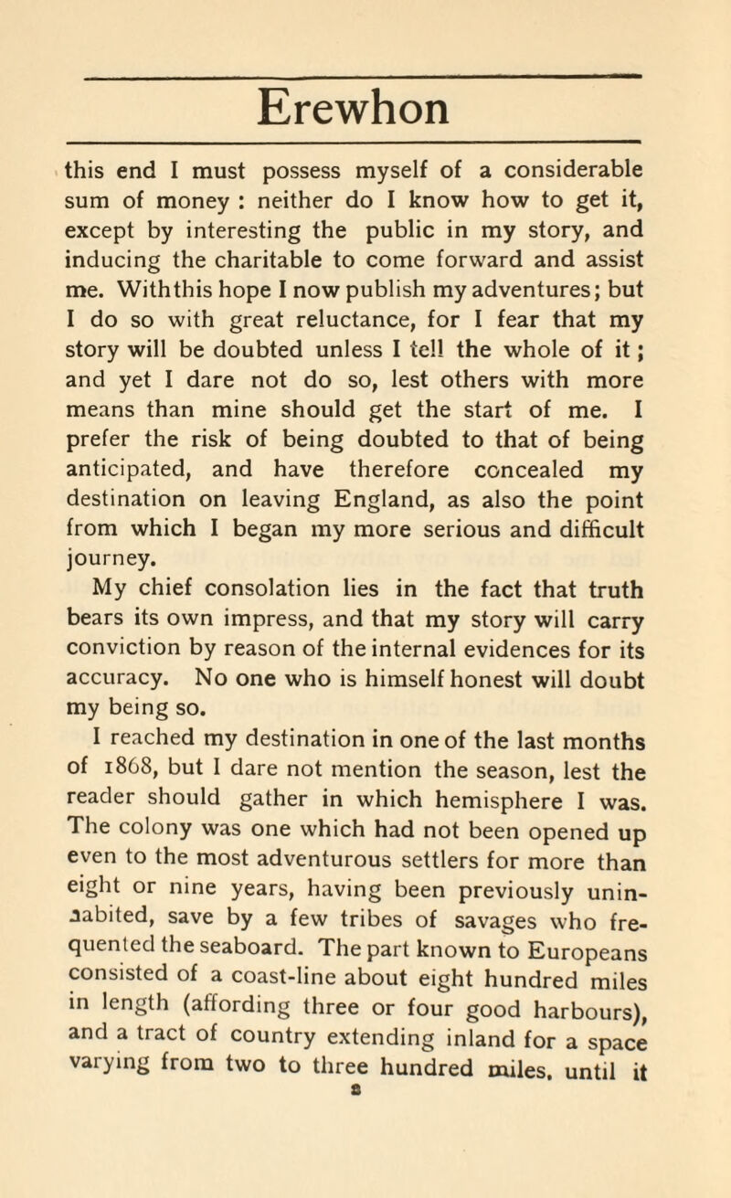 this end I must possess myself of a considerable sum of money : neither do I know how to get it, except by interesting the public in my story, and inducing the charitable to come forward and assist me. With this hope I now publish my adventures; but I do so with great reluctance, for I fear that my story will be doubted unless I tell the whole of it; and yet I dare not do so, lest others with more means than mine should get the start of me. I prefer the risk of being doubted to that of being anticipated, and have therefore concealed my destination on leaving England, as also the point from which I began my more serious and difficult journey. My chief consolation lies in the fact that truth bears its own impress, and that my story will carry conviction by reason of the internal evidences for its accuracy. No one who is himself honest will doubt my being so. I reached my destination in one of the last months of 1868, but I dare not mention the season, lest the reader should gather in which hemisphere I was. The colony was one which had not been opened up even to the most adventurous settlers for more than eight or nine years, having been previously unin¬ habited, save by a few tribes of savages who fre¬ quented the seaboard. The part known to Europeans consisted of a coast-line about eight hundred miles in length (affording three or four good harbours), and a tract of country extending inland for a space varying from two to three hundred miles, until it