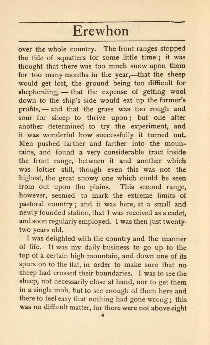 over the whole country. The front ranges stopped the tide of squatters for some little time ; it was thought that there was too much snow upon them for too many months in the year,—that the sheep would get lost, the ground being too difficult for shepherding, — that the expense of getting wool down to the ship’s side would eat up the farmer’s profits, — and that the grass was too rough and sour for sheep to thrive upon; but one after another determined to try the experiment, and it was wonderful how successfully it turned out Men pushed farther and farther into the moun¬ tains, ana found a very considerable tract inside the front range, between it and another which was loftier still, though even tms was not the highest, the great snowy one which could be seen from out upon the plains. This second range, however, seemed to mark the extreme limits of pastoral country ; and it was here, at a small and newly founded station, that I was received as a cadet, and soon regularly employed. I was then just twenty- two years old. I was delighted with the country and the manner of life. It was my daily business to go up to the top of a certain High mountain, and down one of its spurs on to the flat, in order to make sure that no sheep had crossed their boundaries. I was to see the sheep, not necessarily close at hand, nor to get them in a single mob, but to see enough of them here and there to feel easy that nothing had gone wrong ; this was no difficult matter, for there were not above eight