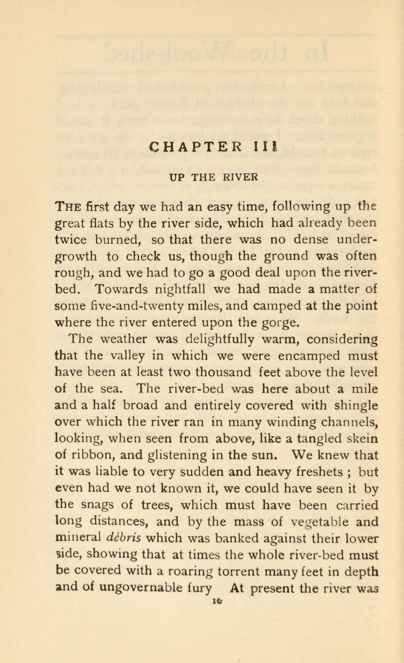 UP THE RIVER The first day we had an easy time, following up the great flats by the river side, which had already been twice burned, so that there was no dense under¬ growth to check us, though the ground was often rough, and we had to go a good deal upon the river¬ bed. Towards nightfall we had made a matter of some five-and-twenty miles, and camped at the point where the river entered upon the gorge. The weather was delightfully warm, considering that the valley in which we were encamped must have been at least two thousand feet above the level of the sea. The river-bed was here about a mile and a half broad and entirely covered with shingle over which the river ran in many winding channels, 100king, when seen from above, like a tangled skein of ribbon, and glistening in the sun. We knew that it was liable to very sudden and heavy freshets ; but even had we not known it, we could have seen it by the snags of trees, which must have been carried long distances, and by the mass of vegetable and mineral debris which was banked against their lower side, showing that at times the whole river-bed must be covered with a roaring torrent many feet in depth and of ungovernable fury At present the river was