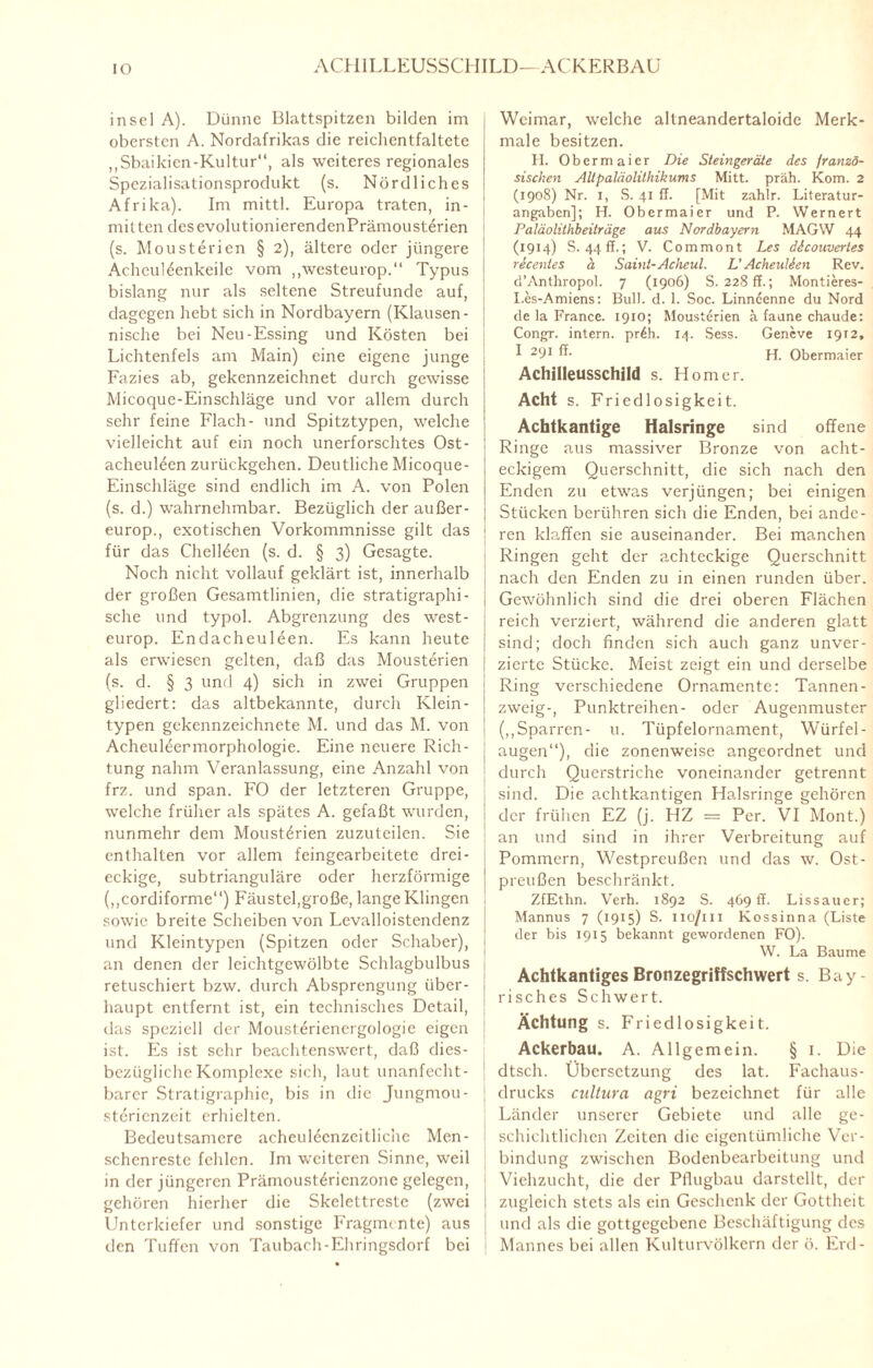 IO ACHILLEUSSCHILD—ACKER BAU insei A). Dünne Blattspitzen bilden im obersten A. Nordafrikas die reichentfaltete „Sbaikien-Kultur“, als weiteres regionales Spczialisationsprodukt (s. Nördliches Afrika). Im mittl. Europa traten, in¬ mitten desevolutionierendenPrämousterien (s. Mousterien § 2), ältere oder jüngere Achculöenkeilc vom ,,westeurop.‘‘ Typus bislang nur als seltene Streufunde auf, dagegen hebt sich in Nordbayern (Klausen - nische bei Neu-Essing und Kosten bei Lichtenfels am Main) eine eigene junge Fazies ab, gekennzeichnet durch gewisse Micoque-Einschläge und vor allem durch sehr feine Flach- und Spitztypen, welche vielleicht auf ein noch unerforschtes Ost- acheuüen zurückgehen. Deutliche Micoque- Einschläge sind endlich im A. von Polen (s. d.) wahrnehmbar. Bezüglich der außer- europ., exotischen Vorkommnisse gilt das für das Chellden (s. d. § 3) Gesagte. Noch nicht vollauf geklärt ist, innerhalb der großen Gesamtlinien, die stratigraphi¬ sche und typol. Abgrenzung des west- europ. Endacheuleen. Es kann heute als erwiesen gelten, daß das Mousterien (s. d. § 3 und 4) sich in zwei Gruppen gliedert: das altbekannte, durch Klein- typen gekennzeichnete M. und das M. von Acheuleermorphologie. Eine neuere Rich¬ tung nahm Veranlassung, eine Anzahl von frz. und span. FO der letzteren Gruppe, welche früher als spätes A. gefaßt wurden, nunmehr dem Mousterien zuzuteilen. Sie enthalten vor allem feingearbeitete drei¬ eckige, subtrianguläre oder herzförmige (,,cordiforme“) Fäustel,große, lange Klingen sowie breite Scheiben von Levalloistendenz und Kleintypen (Spitzen oder Schaber), an denen der leichtgewölbte Schlagbulbus retuschiert bzw. durch Absprengung über¬ haupt entfernt ist, ein technisches Detail, das speziell der Mousterienergologie eigen ist. Es ist sehr beachtenswert, daß dies¬ bezügliche Komplexe sich, laut unanfecht¬ barer Stratigraphie, bis in die Jungmou- sterienzeit erhielten. Bedeutsamere acheuleenzeitlichc Men¬ schenreste fehlen. Im weiteren Sinne, weil in der jüngeren Prämoust^rienzone gelegen, gehören hierher die Skclettreste (zwei Unterkiefer und sonstige Fragmente) aus den Tuffen von Taubach-Ehringsdorf bei Weimar, welche altneandertaloide Merk¬ male besitzen. II. Obermaier Die Steingeräte des franzö¬ sischen Altpaläolithikums Mitt. präh. Korn. 2 (1908) Nr. 1, S. 41 ff. [Mit zahlr. Literatur¬ angaben]; H. Obermaier und P. Wernert Paläolithbeiträge aus Nordbayern MAGW 44 (1914) S. 44 ff.; V. Commont Les ddcouvertes recentes ä Saint-Acheul. L'Acheulien Rev. d’Anthropol. 7 (1906) S. 228 ff.; Montieres- I.es-Amiens: Bull. d. 1. Soc. Linncenne du Nord de la France. 1910; Mousterien ä faune chaude: Congr. intern. pr6h. 14. Sess. Geneve 1912, I 291 ^ H. Obermaier Achilleusschild s. Homer. Acht s. Friedlosigkeit. Achtkantige Halsringe sind offene Ringe aus massiver Bronze von acht¬ eckigem Querschnitt, die sich nach den Enden zu etwas verjüngen; bei einigen Stücken berühren sich die Enden, bei ande¬ ren klaffen sie auseinander. Bei manchen Ringen geht der achteckige Querschnitt nach den Enden zu in einen runden über. Gewöhnlich sind die drei oberen Flächen reich verziert, während die anderen glatt sind; doch finden sich auch ganz unver- zierte Stücke. Meist zeigt ein und derselbe Ring verschiedene Ornamente: Tannen- zweig-, Punktreihen- oder Augenmuster („Sparren- u. Tüpfelornament, Würfel¬ augen“), die zonenweise angeordnet und durch Querstriche voneinander getrennt sind. Die achtkantigen Halsringe gehören der frühen EZ (j. HZ = Per. VI Mont.) an und sind in ihrer Verbreitung auf Pommern, Westpreußen und das w. Ost¬ preußen beschränkt. ZfEthn. Verh. 1892 S. 469 ff. Lissauer; Mannus 7 (1915) S. no/iii Kossinna (Liste der bis 1915 bekannt gewordenen FO). W. La Baume Achtkantiges Bronzegriffschwert s. Bay¬ risches Schwert. Ächtung s. Friedlosigkeit. Ackerbau. A. Allgemein. § 1. Die ! dtsch. Übersetzung des lat. Fachaus¬ drucks cultura agri bezeichnet für alle Länder unserer Gebiete und alle ge¬ schichtlichen Zeiten die eigentümliche Ver¬ bindung zwischen Bodenbearbeitung und Viehzucht, die der Pflugbau darstellt, der zugleich stets als ein Geschenk der Gottheit und als die gottgegebene Beschäftigung des Mannes bei allen Kulturvölkern der ö. Erd-