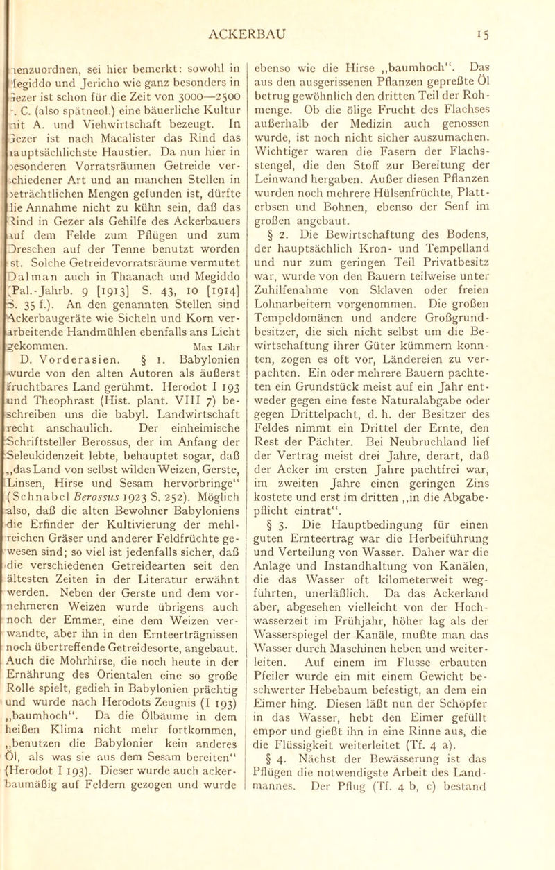 lenzuordnen, sei hier bemerkt: sowohl in legiddo und Jericho wie ganz besonders in 3ezer ist schon für die Zeit von 3000—2500 -. C. (also spätneol.) eine bäuerliche Kultur _iit A. und Viehwirtschaft bezeugt. In jezer ist nach Macalister das Rind das lauptsächlichste Haustier. Da nun hier in besonderen Vorratsräumen Getreide ver- •chiedener Art und an manchen Stellen in beträchtlichen Mengen gefunden ist, dürfte he Annahme nicht zu kühn sein, daß das ^.ind in Gezer als Gehilfe des Ackerbauers auf dem Felde zum Pflügen und zum Dreschen auf der Tenne benutzt worden st. Solche Getreidevorratsräume vermutet Dal man auch in Thaanach und Megiddo (Pal.-Jahrb. 9 [1913] S. 43, IO [1914] S. 35 f.). An den genannten Stellen sind Ackerbaugeräte wie Sicheln und Korn ver¬ arbeitende Handmühlen ebenfalls ans Licht gekommen. Max Löhr D. Vorderasien. § I. Babylonien ■wurde von den alten Autoren als äußerst fruchtbares Land gerühmt. Herodot I 193 und Theophrast (Hist, plant. VIII 7) be¬ schreiben uns die babyl. Landwirtschaft recht anschaulich. Der einheimische Schriftsteller Berossus, der im Anfang der kSeleukidenzeit lebte, behauptet sogar, daß ,,das Land von selbst wilden Weizen, Gerste, Linsen, Hirse und Sesam hervorbringe“ (Schnabel Berossus 1923 S. 252). Möglich also, daß die alten Bewohner Babyloniens die Erfinder der Kultivierung der mehl- reichen Gräser und anderer Feldfrüchte ge¬ wesen sind; so viel ist jedenfalls sicher, daß die verschiedenen Getreidearten seit den ältesten Zeiten in der Literatur erwähnt werden. Neben der Gerste und dem vor¬ nehmeren Weizen wurde übrigens auch noch der Emmer, eine dem Weizen ver¬ wandte, aber ihn in den Ernteerträgnissen noch übertreffende Getreidesorte, angebaut. Auch die Mohrhirse, die noch heute in der Ernährung des Orientalen eine so große Rolle spielt, gedieh in Babylonien prächtig und wurde nach Herodots Zeugnis (I 193) „baumhoch“. Da die Ölbäume in dem heißen Klima nicht mehr fortkommen, „benutzen die Babylonier kein anderes Öl, als was sie aus dem Sesam bereiten“ (Herodot I 193). Dieser wurde auch acker¬ baumäßig auf Feldern gezogen und wurde ebenso wie die Hirse „baumhoch“. Das aus den ausgerissenen Pflanzen gepreßte Öl betrug gewöhnlich den dritten Teil der Roh- menge. Ob die ölige Frucht des Flachses außerhalb der Medizin auch genossen wurde, ist noch nicht sicher auszumachen. Wichtiger waren die Fasern der Flachs¬ stengel, die den Stoff zur Bereitung der Leinwand hergaben. Außer diesen Pflanzen wurden noch mehrere Hülsenfrüchte, Platt¬ erbsen und Bohnen, ebenso der Senf im großen angebaut. § 2. Die Bewirtschaftung des Bodens, der hauptsächlich Krön- und Tempelland und nur zum geringen Teil Privatbesitz war, wurde von den Bauern teilweise unter Zuhilfenahme von Sklaven oder freien Lohnarbeitern vorgenommen. Die großen Tempeldomänen und andere Großgrund¬ besitzer, die sich nicht selbst um die Be¬ wirtschaftung ihrer Güter kümmern konn¬ ten, zogen es oft vor, Ländereien zu ver¬ pachten. Ein oder mehrere Bauern pachte¬ ten ein Grundstück meist auf ein Jahr ent¬ weder gegen eine feste Naturalabgabe oder gegen Drittelpacht, d. h. der Besitzer des Feldes nimmt ein Drittel der Ernte, den Rest der Pächter. Bei Neubruchland lief der Vertrag meist drei Jahre, derart, daß der Acker im ersten Jahre pachtfrei war, im zweiten Jahre einen geringen Zins kostete und erst im dritten „in die Abgabe¬ pflicht eintrat“. § 3. Die Hauptbedingung für einen guten Ernteertrag war die Herbeiführung und Verteilung von Wasser. Daher war die Anlage und Instandhaltung von Kanälen, die das Wasser oft kilometerweit weg¬ führten, unerläßlich. Da das Ackerland aber, abgesehen vielleicht von der Hoch¬ wasserzeit im Frühjahr, höher lag als der Wasserspiegel der Kanäle, mußte man das Wasser durch Maschinen heben und weiter¬ leiten. Auf einem im Flusse erbauten Pfeiler wurde ein mit einem Gewicht be¬ schwerter Hebebaum befestigt, an dem ein Eimer hing. Diesen läßt nun der Schöpfer in das Wasser, hebt den Eimer gefüllt empor und gießt ihn in eine Rinne aus, die die Flüssigkeit weiterleitet (Tf. 4 a). § 4. Nächst der Bewässerung ist das Pflügen die notwendigste Arbeit des Land- mannes. Der Pflug (Tf. 4 b, c) bestand